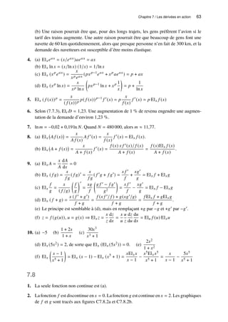 Chapitre 7 / Les dérivées en action 63
(b) Une raison pourrait être que, pour des longs trajets, les gens préfèrent l’avion si le
tarif des trains augmente. Une autre raison pourrait être que beaucoup de gens font une
navette de 60 km quotidiennement, alors que presque personne n’en fait de 300 km, et la
demande des navetteurs est susceptible d’être moins élastique.
4. (a) El𝑥𝑒𝑎𝑥 = (𝑥/𝑒𝑎𝑥)𝑎𝑒𝑎𝑥 = 𝑎𝑥
(b) El𝑥 ln 𝑥 = (𝑥/ln 𝑥) (1/𝑥) = 1/ln 𝑥
(c) El𝑥 (𝑥𝑝
𝑒𝑎𝑥
) =
𝑥
𝑥𝑝𝑒𝑎𝑥
(𝑝𝑥𝑝−1
𝑒𝑎𝑥
+ 𝑥𝑝
𝑎𝑒𝑎𝑥
) = 𝑝 + 𝑎𝑥
(d) El𝑥 (𝑥𝑝
ln 𝑥) =
𝑥
𝑥𝑝 ln 𝑥

𝑝𝑥𝑝−1
ln 𝑥 + 𝑥𝑝 1
𝑥

= 𝑝 +
1
ln 𝑥
5. El𝑥 ( 𝑓 (𝑥))𝑝 =
𝑥
( 𝑓 (𝑥))𝑝
𝑝( 𝑓 (𝑥))𝑝−1
𝑓 ′
(𝑥) = 𝑝
𝑥
𝑓 (𝑥)
𝑓 ′
(𝑥) = 𝑝 El𝑥 𝑓 (𝑥)
6. Selon (7.7.3), El𝑟 𝐷 = 1,23. Une augmentation de 1 % de revenu engendre une augmen-
tation de la demande d’environ 1,23 %.
7. ln 𝑚 = −0,02 + 0,19 ln 𝑁. Quand 𝑁 = 480 000, alors 𝑚 ≈ 11,77.
8. (a) El𝑥 𝐴 𝑓 (𝑥)

=
𝑥
𝐴 𝑓 (𝑥)
𝐴 𝑓 ′
(𝑥) =
𝑥
𝑓 (𝑥)
𝑓 ′
(𝑥) = El𝑥 𝑓 (𝑥).
(b) El𝑥 𝐴 + 𝑓 (𝑥)

=
𝑥
𝐴 + 𝑓 (𝑥)
𝑓 ′
(𝑥) =
𝑓 (𝑥) 𝑥 𝑓 ′(𝑥)/ 𝑓 (𝑥)
𝐴 + 𝑓 (𝑥)
=
𝑓 (𝑥)El𝑥 𝑓 (𝑥)
𝐴 + 𝑓 (𝑥)
.
9. (a) El𝑥 𝐴 =
𝑥
𝐴
d𝐴
d𝑥
= 0
(b) El𝑥 ( 𝑓 𝑔) =
𝑥
𝑓 𝑔
( 𝑓 𝑔)′
=
𝑥
𝑓 𝑔
( 𝑓 ′
𝑔 + 𝑓 𝑔′
) =
𝑥 𝑓 ′
𝑓
+
𝑥𝑔′
𝑔
= El𝑥 𝑓 + El𝑥𝑔
(c) El𝑥
𝑓
𝑔
=
𝑥
( 𝑓 /𝑔)

𝑓
𝑔
′
=
𝑥𝑔
𝑓

𝑔 𝑓 ′ − 𝑓 𝑔′
𝑔2

=
𝑥 𝑓 ′
𝑓
−
𝑥𝑔′
𝑔
= El𝑥 𝑓 − El𝑥𝑔
(d) El𝑥 ( 𝑓 + 𝑔) =
𝑥 ( 𝑓 ′ + 𝑔′)
𝑓 + 𝑔
=
𝑓 (𝑥 𝑓 ′/ 𝑓 ) + 𝑔(𝑥𝑔′/𝑔)
𝑓 + 𝑔
=
𝑓 El𝑥 𝑓 + 𝑔El𝑥𝑔
𝑓 + 𝑔
.
(e) Le principe est semblable à (d), mais en remplaçant +𝑔 par −𝑔 et +𝑔′ par −𝑔′.
(f) 𝑧 = 𝑓 (𝑔(𝑢)), 𝑢 = 𝑔(𝑥) ⇒ El𝑥 𝑧 =
𝑥
𝑧
d𝑧
d𝑥
=
𝑥
𝑢
𝑢
𝑧
d𝑧
d𝑢
d𝑢
d𝑥
= El𝑢 𝑓 (𝑢) El𝑥𝑢
10. (a) −5 (b)
1 + 2𝑥
1 + 𝑥
(c)
30𝑥3
𝑥3 + 1
(d) El𝑥 (5𝑥2) = 2, de sorte que El𝑥 (El𝑥 (5𝑥2)) = 0. (e)
2𝑥2
1 + 𝑥2
(f) El𝑥

𝑥 − 1
𝑥5 + 1

= El𝑥 (𝑥 − 1) − El𝑥 (𝑥5
+ 1) =
𝑥El𝑥𝑥
𝑥 − 1
−
𝑥5El𝑥𝑥5
𝑥5 + 1
=
𝑥
𝑥 − 1
−
5𝑥5
𝑥5 + 1
7.8
1. La seule fonction non continue est (a).
2. La fonction 𝑓 est discontinue en 𝑥 = 0. La fonction 𝑔 est continue en 𝑥 = 2. Les graphiques
de 𝑓 et 𝑔 sont tracés aux figures C7.8.2a et C7.8.2b.
 