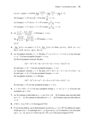 Chapitre 7 / Les dérivées en action 65
(c) |𝑥| = 𝑥 pour 𝑥  0. D’où lim
𝑥→0+
𝑥 + |𝑥|
𝑥
= lim
𝑥→0+
𝑥 + 𝑥
𝑥
= lim
𝑥→0+
2 = 2.
(d) Lorsque 𝑥 → 0+ on a
√
𝑥 → 0 et ainsi
−1
√
𝑥
→ −∞.
(e) Lorsque 𝑥 → 3+ on a 𝑥 − 3 → 0+ et ainsi
𝑥
(𝑥 − 3)
→ +∞.
(f) Lorsque 𝑥 → 3− on a 𝑥 − 3 → 0− et ainsi
𝑥
(𝑥 − 3)
→ −∞.
3. (a)
𝑥 − 3
𝑥2 + 1
=
1/𝑥 − 3/𝑥2
1 + 1/𝑥2
→ 0 lorsque 𝑥 → +∞.
(b)
r
2 + 3𝑥
𝑥 − 1
=
s
3 + 2/𝑥
1 − 1/𝑥
→
√
3 lorsque 𝑥 → +∞.
(c) 𝑎2
4. lim
𝑥→+∞
𝑓𝑖 (𝑥) = +∞ pour 𝑖 = 1, 2, 3; lim
𝑥→+∞
𝑓4 (𝑥) = 0. Alors : (a) +∞; (b) 0; (c) −∞;
(d) 1; (e) 0; (f) +∞; (g) 1; (h) +∞.
5. (a) Asymptote verticale, 𝑥 = −1. De plus, 𝑥2 ÷ (𝑥 + 1) = 𝑥 − 1 + 1/(𝑥 + 1), de sorte que
𝑦 = 𝑥 − 1 est une asymptote lorsque 𝑥 → ±∞.
(b) Pas d’asymptote verticale. De plus,
(2𝑥3
− 3𝑥2
+ 3𝑥 − 6) ÷ (𝑥2
+ 1) = 2𝑥 − 3 + (𝑥 − 3)/(𝑥2
+ 1)
de sorte que 𝑦 = 2𝑥 − 3 est une asymptote lorsque 𝑥 → ±∞.
(c) Asymptote verticale, 𝑥 = 1. De plus, (3𝑥2 + 2𝑥) ÷ (𝑥 − 1) = 3𝑥 + 5 + 5/(𝑥 − 1),
de sorte que 𝑦 = 3𝑥 + 5 est une asymptote lorsque 𝑥 → ±∞.
(d) Asymptote verticale, 𝑥 = 1. De plus
(5𝑥4
− 3𝑥2
+ 1) ÷ (𝑥3
− 1) = 5𝑥 + (−3𝑥2
+ 5𝑥 + 1)/(𝑥3
− 1)
de sorte que 𝑦 = 5𝑥 est une asymptote lorsque 𝑥 → ±∞.
6. 𝑦 = 𝐴𝑥 + 𝐴(𝑏 − 𝑐) + 𝑑 est une asymptote lorsque 𝑥 → +∞. (𝑥 = −𝑐 n’est pas une
asymptote car 𝑥 ⩾ 0.)
7. (a) Ni continue ni dérivable en 𝑥 = 1 car 𝑓 (1) = 𝐵. (b) Continue mais non dérivable
en 𝑥 = 2. (c) Ni continue ni dérivable en 𝑥 = 3. (d) Continue mais non dérivable en
𝑥 = 4.
8. 𝑓 ′(0+) = 1 et 𝑓 ′(0−) = 0. Voir figure C7.9.8.
9. C’est un peu délicat, car le dénominateur est nul en 𝑥1,2 = 2 ±
√
3. Un tableau de signes
révèle que 𝑓 (𝑥)  0 seulement sur ] − ∞, 0[ et sur ]𝑥1, 𝑥2 [. La fonction 𝑓 est croissante
sur ] − ∞, −1], sur [1, 2 +
√
3[ et sur ]2 +
√
3, +∞[. Voir aussi la figure C7.9.9.
 