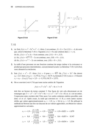 66 CORRIGÉS DES EXERCICES
y
x
1
1
f (x)
Figure C7.9.8
y
− 4
− 2
2
4
6
x
− 6 − 4 − 2 2 4 6 8
f (x) =
3x
− x2 + 4x − 1
Figure C7.9.9
7.10
1. (a) Soit 𝑓 (𝑥) = 𝑥7 − 5𝑥5 + 𝑥3 − 1. Alors 𝑓 est continue, 𝑓 (−1) = 2 et 𝑓 (1) = −4, de sorte
que, selon le théorème 7.10.1, l’équation 𝑓 (𝑥) = 0 a une solution dans ] − 1, 1[.
(b) Ici, 𝑓 (𝑥) = 𝑥3 + 3𝑥 − 8 est continue, avec 𝑓 (1)  0  𝑓 (3).
(c) Ici, 𝑓 (𝑥) =
√
𝑥2 + 1 − 3𝑥 est continue, avec 𝑓 (0)  0  𝑓 (1).
(d) Ici, 𝑓 (𝑥) = 𝑒𝑥−1 − 2𝑥 est continue, avec 𝑓 (0)  0  𝑓 (1).
2. La taille d’une personne est une fonction continue du temps (même si la croissance se
produit par poussées intermittentes, souvent durant la nuit). Le théorème 7.10.1 (et le bon
sens) donnent la conclusion.
3. Soit 𝑓 (𝑥) = 𝑥3 − 17. Alors 𝑓 (𝑥) = 0 pour 𝑥 =
3
√
17. Or, 𝑓 ′(𝑥) = 3𝑥2. On choisit
𝑥0 = 2,5. Alors 𝑓 (𝑥0) = −1,375 et 𝑓 ′(𝑥0) = 18,75. La formule (7.10.1) avec 𝑛 = 0 fournit
𝑥1 = 𝑥0 − 𝑓 (𝑥0)/ 𝑓 ′(𝑥0) = 2,5 − (−1,375)/18,75 ≈ 2,573.
4. On se souvient (voir 4.7.6) que toute racine entière de l’équation
𝑓 (𝑥) = 𝑥4
+ 3𝑥3
− 3𝑥2
− 8𝑥 + 3 = 0
doit être un facteur du terme constant 3. Une façon de voir cela directement est de
remarquer que 3 = −𝑥4 − 3𝑥3 + 3𝑥2 + 8𝑥 = 𝑥 (−𝑥3 − 3𝑥2 + 3𝑥 + 8) et, si 𝑥 est un entier,
l’expression entre crochets doit l’être aussi. Les seules solutions entières possibles sont
donc ±1 et ±3. Après essais, la seule qui convient est −3. Il y a trois autres racines
réelles qui valent approximativement 𝑥0 = −1,9, 𝑦0 = 0,4 et 𝑧0 = 1,5. En utilisant la
méthode de Newton une fois sur chacune de ces valeurs approchées, on obtient les valeurs
approximatives suivantes.
𝑥1 = −1,9 −
𝑓 (−1,9)
𝑓 ′(−1,9)
= −1,9 −
−0,1749
8,454
≈ −1,9 + 0,021 = −1,879
𝑦1 = 0,4 −
𝑓 (0,4)
𝑓 ′(0,4)
= 0,4 −
−0,4624
−8,704
≈ 0,4 − 0,053 = 0,347
𝑧1 = 1,5 −
𝑓 (1,5)
𝑓 ′(1,5)
= 1,5 −
−0,5625
16,75
≈ 1,5 + 0,034 = 1,534
 