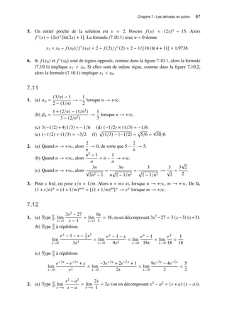 Chapitre 7 / Les dérivées en action 67
5. Un entier proche de la solution est 𝑥 = 2. Posons 𝑓 (𝑥) = (2𝑥)𝑥 − 15. Alors
𝑓 ′(𝑥) = (2𝑥)𝑥 [ln(2𝑥) + 1]. La formule (7.10.1) avec 𝑛 = 0 donne
𝑥1 = 𝑥0 − 𝑓 (𝑥0)/ 𝑓 ′
(𝑥0) = 2 − 𝑓 (2)/ 𝑓 ′
(2) = 2 − 1/[16 (ln 4 + 1)] ≈ 1,9738.
6. Si 𝑓 (𝑥0) et 𝑓 ′(𝑥0) sont de signes opposés, comme dans la figure 7.10.1, alors la formule
(7.10.1) implique 𝑥1  𝑥0. Si elles sont de même signe, comme dans la figure 7.10.2,
alors la formule (7.10.1) implique 𝑥1  𝑥0.
7.11
1. (a) 𝛼𝑛 =
(3/𝑛) − 1
2 − (1/𝑛)
→ −
1
2
lorsque 𝑛 → +∞.
(b) 𝛽𝑛 =
1 + (2/𝑛) − (1/𝑛2)
3 − (2/𝑛2)
→
1
3
lorsque 𝑛 → +∞.
(c) 3(−1/2) + 4(1/3) = − 1/6 (d) (−1/2) × (1/3) = −1/6
(e) (−1/2) ÷ (1/3) = −3/2 (f)
p
(1/3) − (−1/2) =
p
5/6 =
√
30/6
2. (a) Quand 𝑛 → +∞, alors
2
𝑛
→ 0, de sorte que 5 −
2
𝑛
→ 5.
(b) Quand 𝑛 → +∞, alors
𝑛2 − 1
𝑛
= 𝑛 −
1
𝑛
→ +∞.
(c) Quand 𝑛 → +∞, alors
3𝑛
√
2𝑛2 − 1
=
3𝑛
𝑛
p
2 − 1/𝑛2
=
3
p
2 − 1/𝑛2
→
3
√
2
=
3
√
2
2
.
3. Pour 𝑥 fixé, on pose 𝑥/𝑛 = 1/𝑚. Alors 𝑛 = 𝑚𝑥 et, lorsque 𝑛 → +∞, 𝑚 → +∞. De là,
(1 + 𝑥/𝑛)𝑛 = (1 + 1/𝑚)𝑚𝑥 = [(1 + 1/𝑚)𝑚]𝑥 → 𝑒𝑥 lorsque 𝑚 → +∞.
7.12
1. (a) Type 0
0 . lim
𝑥→3
3𝑥2 − 27
𝑥 − 3
= lim
𝑥→3
6𝑥
1
= 18, ou en décomposant 3𝑥2 −27 = 3 (𝑥−3) (𝑥+3).
(b) Type 0
0 à répétition.
lim
𝑥→0
𝑒𝑥 − 1 − 𝑥 − 1
2 𝑥2
3𝑥3
= lim
𝑥→0
𝑒𝑥 − 1 − 𝑥
9𝑥2
= lim
𝑥→0
𝑒𝑥 − 1
18𝑥
= lim
𝑥→0
𝑒𝑥
18
=
1
18
(c) Type 0
0 à répétition.
lim
𝑥→0
𝑒−3𝑥 − 𝑒−2𝑥 + 𝑥
𝑥2
= lim
𝑥→0
−3𝑒−3𝑥 + 2𝑒−2𝑥 + 1
2𝑥
= lim
𝑥→0
9𝑒−3𝑥 − 4𝑒−2𝑥
2
=
5
2
2. (a) Type 0
0 . lim
𝑥→𝑎
𝑥2 − 𝑎2
𝑥 − 𝑎
= lim
𝑥→𝑎
2𝑥
1
= 2𝑎 (ou en décomposant 𝑥2 − 𝑎2 = (𝑥 + 𝑎) (𝑥 − 𝑎)).
 
