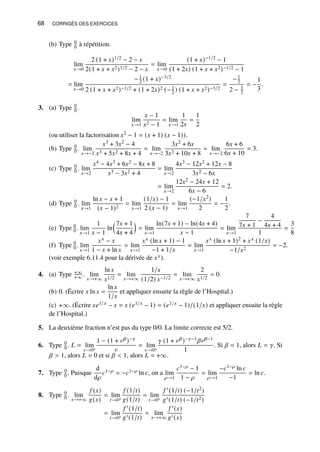 68 CORRIGÉS DES EXERCICES
(b) Type 0
0 à répétition.
lim
𝑥→0
2 (1 + 𝑥)1/2 − 2 − 𝑥
2(1 + 𝑥 + 𝑥2)1/2 − 2 − 𝑥
= lim
𝑥→0
(1 + 𝑥)−1/2 − 1
(1 + 2𝑥) (1 + 𝑥 + 𝑥2)−1/2 − 1
= lim
𝑥→0
−1
2 (1 + 𝑥)−3/2
2 (1 + 𝑥 + 𝑥2)−1/2 + (1 + 2𝑥)2 (−1
2 ) (1 + 𝑥 + 𝑥2)−3/2
=
−1
2
2 − 1
2
= −
1
3
.
3. (a) Type 0
0 .
lim
𝑥→1
𝑥 − 1
𝑥2 − 1
= lim
𝑥→1
1
2𝑥
=
1
2
(ou utiliser la factorisation 𝑥2 − 1 = (𝑥 + 1) (𝑥 − 1)).
(b) Type 0
0 . lim
𝑥→−2
𝑥3 + 3𝑥2 − 4
𝑥3 + 5𝑥2 + 8𝑥 + 4
= lim
𝑥→−2
3𝑥2 + 6𝑥
3𝑥2 + 10𝑥 + 8
= lim
𝑥→−2
6𝑥 + 6
6𝑥 + 10
= 3.
(c) Type 0
0 . lim
𝑥→2
𝑥4 − 4𝑥3 + 6𝑥2 − 8𝑥 + 8
𝑥3 − 3𝑥2 + 4
= lim
𝑥→2
4𝑥3 − 12𝑥2 + 12𝑥 − 8
3𝑥2 − 6𝑥
= lim
𝑥→2
12𝑥2 − 24𝑥 + 12
6𝑥 − 6
= 2.
(d) Type 0
0 . lim
𝑥→1
ln 𝑥 − 𝑥 + 1
(𝑥 − 1)2
= lim
𝑥→1
(1/𝑥) − 1
2 (𝑥 − 1)
= lim
𝑥→1
(−1/𝑥2)
2
= −
1
2
.
(e) Type 0
0 . lim
𝑥→1
1
𝑥 − 1
ln
7𝑥 + 1
4𝑥 + 4

= lim
𝑥→1
ln(7𝑥 + 1) − ln(4𝑥 + 4)
𝑥 − 1
= lim
𝑥→1
7
7𝑥 + 1
−
4
4𝑥 + 4
1
=
3
8
(f) Type 0
0 . lim
𝑥→1
𝑥𝑥 − 𝑥
1 − 𝑥 + ln 𝑥
= lim
𝑥→1
𝑥𝑥 (ln 𝑥 + 1) − 1
−1 + 1/𝑥
= lim
𝑥→1
𝑥𝑥 (ln 𝑥 + 1)2 + 𝑥𝑥 (1/𝑥)
−1/𝑥2
= −2.
(voir exemple 6.11.4 pour la dérivée de 𝑥𝑥).
4. (a) Type +∞
+∞ . lim
𝑥→+∞
ln 𝑥
𝑥1/2
= lim
𝑥→+∞
1/𝑥
(1/2) 𝑥−1/2
= lim
𝑥→+∞
2
𝑥1/2
= 0.
(b) 0. (Écrire 𝑥 ln 𝑥 =
ln 𝑥
1/𝑥
et appliquer ensuite la règle de l’Hospital.)
(c) +∞. (Écrire 𝑥𝑒1/𝑥 − 𝑥 = 𝑥 (𝑒1/𝑥 − 1) = (𝑒1/𝑥 − 1)/(1/𝑥) et appliquer ensuite la règle
de l’Hospital.)
5. La deuxième fraction n’est pas du type 0/0. La limite correcte est 5/2.
6. Type 0
0 . 𝐿 = lim
𝑣→0+
1 − (1 + 𝑣𝛽)−𝛾
𝑣
= lim
𝑣→0+
𝛾 (1 + 𝑣𝛽)−𝛾−1𝛽𝑣𝛽−1
1
. Si 𝛽 = 1, alors 𝐿 = 𝛾. Si
𝛽  1, alors 𝐿 = 0 et si 𝛽  1, alors 𝐿 = +∞.
7. Type 0
0 . Puisque
d
d𝜌
𝑐1−𝜌 = −𝑐1−𝜌 ln 𝑐, on a lim
𝜌→1
𝑐1−𝜌 − 1
1 − 𝜌
= lim
𝜌→1
−𝑐1−𝜌 ln 𝑐
−1
= ln 𝑐.
8. Type 0
0 . lim
𝑥→+∞
𝑓 (𝑥)
𝑔(𝑥)
= lim
𝑡→0+
𝑓 (1/𝑡)
𝑔(1/𝑡)
= lim
𝑡→0+
𝑓 ′(1/𝑡) (−1/𝑡2)
𝑔′(1/𝑡) (−1/𝑡2)
= lim
𝑡→0+
𝑓 ′(1/𝑡)
𝑔′(1/𝑡)
= lim
𝑥→+∞
𝑓 ′(𝑥)
𝑔′(𝑥)
 