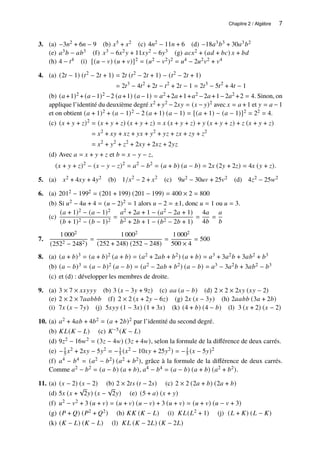 Chapitre 2 / Algèbre 7
3. (a) −3𝑛2 + 6𝑛 − 9 (b) 𝑥5 + 𝑥2 (c) 4𝑛2 − 11𝑛 + 6 (d) −18𝑎3𝑏3 + 30𝑎3𝑏2
(e) 𝑎3𝑏 − 𝑎𝑏3 (f) 𝑥3 − 6𝑥2𝑦 + 11𝑥𝑦2 − 6𝑦3 (g) 𝑎𝑐𝑥2 + (𝑎𝑑 + 𝑏𝑐) 𝑥 + 𝑏𝑑
(h) 4 − 𝑡4 (i) [(𝑢 − 𝑣) (𝑢 + 𝑣)]2 = (𝑢2 − 𝑣2)2 = 𝑢4 − 2𝑢2𝑣2 + 𝑣4
4. (a) (2𝑡 − 1) (𝑡2
− 2𝑡 + 1) = 2𝑡 (𝑡2
− 2𝑡 + 1) − (𝑡2
− 2𝑡 + 1)
= 2𝑡3
− 4𝑡2
+ 2𝑡 − 𝑡2
+ 2𝑡 − 1 = 2𝑡3
− 5𝑡2
+ 4𝑡 − 1
(b) (𝑎 +1)2 + (𝑎 −1)2 −2 (𝑎 +1) (𝑎 −1) = 𝑎2 +2𝑎 +1+𝑎2 −2𝑎 +1−2𝑎2 +2 = 4. Sinon, on
applique l’identité du deuxième degré 𝑥2 + 𝑦2 −2𝑥𝑦 = (𝑥 − 𝑦)2 avec 𝑥 = 𝑎 +1 et 𝑦 = 𝑎 −1
et on obtient (𝑎 + 1)2 + (𝑎 − 1)2 − 2 (𝑎 + 1) (𝑎 − 1) = [(𝑎 + 1) − (𝑎 − 1)]2 = 22 = 4.
(c) (𝑥 + 𝑦 + 𝑧)2
= (𝑥 + 𝑦 + 𝑧) (𝑥 + 𝑦 + 𝑧) = 𝑥 (𝑥 + 𝑦 + 𝑧) + 𝑦 (𝑥 + 𝑦 + 𝑧) + 𝑧 (𝑥 + 𝑦 + 𝑧)
= 𝑥2
+ 𝑥𝑦 + 𝑥𝑧 + 𝑦𝑥 + 𝑦2
+ 𝑦𝑧 + 𝑧𝑥 + 𝑧𝑦 + 𝑧2
= 𝑥2
+ 𝑦2
+ 𝑧2
+ 2𝑥𝑦 + 2𝑥𝑧 + 2𝑦𝑧
(d) Avec 𝑎 = 𝑥 + 𝑦 + 𝑧 et 𝑏 = 𝑥 − 𝑦 − 𝑧,
(𝑥 + 𝑦 + 𝑧)2
− (𝑥 − 𝑦 − 𝑧)2
= 𝑎2
− 𝑏2
= (𝑎 + 𝑏) (𝑎 − 𝑏) = 2𝑥 (2𝑦 + 2𝑧) = 4𝑥 (𝑦 + 𝑧).
5. (a) 𝑥2 + 4𝑥𝑦 + 4𝑦2 (b) 1/𝑥2
− 2 + 𝑥2
(c) 9𝑢2 − 30𝑢𝑣 + 25𝑣2 (d) 4𝑧2 − 25𝑤2
6. (a) 2012 − 1992 = (201 + 199) (201 − 199) = 400 × 2 = 800
(b) Si 𝑢2 − 4𝑢 + 4 = (𝑢 − 2)2 = 1 alors 𝑢 − 2 = ±1, donc 𝑢 = 1 ou 𝑢 = 3.
(c)
(𝑎 + 1)2 − (𝑎 − 1)2
(𝑏 + 1)2 − (𝑏 − 1)2
=
𝑎2 + 2𝑎 + 1 − (𝑎2 − 2𝑎 + 1)
𝑏2 + 2𝑏 + 1 − (𝑏2 − 2𝑏 + 1)
=
4𝑎
4𝑏
=
𝑎
𝑏
7.
1 0002
(2522 − 2482)
=
1 0002
(252 + 248) (252 − 248)
=
1 0002
500 × 4
= 500
8. (a) (𝑎 + 𝑏)3 = (𝑎 + 𝑏)2 (𝑎 + 𝑏) = (𝑎2 + 2𝑎𝑏 + 𝑏2) (𝑎 + 𝑏) = 𝑎3 + 3𝑎2𝑏 + 3𝑎𝑏2 + 𝑏3
(b) (𝑎 − 𝑏)3 = (𝑎 − 𝑏)2 (𝑎 − 𝑏) = (𝑎2 − 2𝑎𝑏 + 𝑏2) (𝑎 − 𝑏) = 𝑎3 − 3𝑎2𝑏 + 3𝑎𝑏2 − 𝑏3
(c) et (d) : développer les membres de droite.
9. (a) 3 × 7 × 𝑥𝑥𝑦𝑦𝑦 (b) 3 (𝑥 − 3𝑦 + 9𝑧) (c) 𝑎𝑎 (𝑎 − 𝑏) (d) 2 × 2 × 2𝑥𝑦 (𝑥𝑦 − 2)
(e) 2 × 2 × 7𝑎𝑎𝑏𝑏𝑏 (f) 2 × 2 (𝑥 + 2𝑦 − 6𝑧) (g) 2𝑥 (𝑥 − 3𝑦) (h) 2𝑎𝑎𝑏𝑏 (3𝑎 + 2𝑏)
(i) 7𝑥 (𝑥 − 7𝑦) (j) 5𝑥𝑦𝑦 (1 − 3𝑥) (1 + 3𝑥) (k) (4 + 𝑏) (4 − 𝑏) (l) 3 (𝑥 + 2) (𝑥 − 2)
10. (a) 𝑎2 + 4𝑎𝑏 + 4𝑏2 = (𝑎 + 2𝑏)2 par l’identité du second degré.
(b) 𝐾𝐿(𝐾 − 𝐿) (c) 𝐾−5(𝐾 − 𝐿)
(d) 9𝑧2 − 16𝑤2 = (3𝑧 − 4𝑤) (3𝑧 + 4𝑤), selon la formule de la différence de deux carrés.
(e) −1
5 𝑥2 + 2𝑥𝑦 − 5𝑦2 = −1
5 (𝑥2 − 10𝑥𝑦 + 25𝑦2) = −1
5 (𝑥 − 5𝑦)2
(f) 𝑎4 − 𝑏4 = (𝑎2 − 𝑏2) (𝑎2 + 𝑏2), grâce à la formule de la différence de deux carrés.
Comme 𝑎2 − 𝑏2 = (𝑎 − 𝑏) (𝑎 + 𝑏), 𝑎4 − 𝑏4 = (𝑎 − 𝑏) (𝑎 + 𝑏) (𝑎2 + 𝑏2).
11. (a) (𝑥 − 2) (𝑥 − 2) (b) 2 × 2𝑡𝑠 (𝑡 − 2𝑠) (c) 2 × 2 (2𝑎 + 𝑏) (2𝑎 + 𝑏)
(d) 5𝑥 (𝑥 +
√
2𝑦) (𝑥 −
√
2𝑦) (e) (5 + 𝑎) (𝑥 + 𝑦)
(f) 𝑢2 − 𝑣2 + 3 (𝑢 + 𝑣) = (𝑢 + 𝑣) (𝑢 − 𝑣) + 3 (𝑢 + 𝑣) = (𝑢 + 𝑣) (𝑢 − 𝑣 + 3)
(g) (𝑃 + 𝑄) (𝑃2 + 𝑄2) (h) 𝐾𝐾 (𝐾 − 𝐿) (i) 𝐾𝐿(𝐿2 + 1) (j) (𝐿 + 𝐾) (𝐿 − 𝐾)
(k) (𝐾 − 𝐿) (𝐾 − 𝐿) (l) 𝐾𝐿 (𝐾 − 2𝐿) (𝐾 − 2𝐿)
 