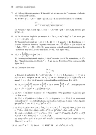 70 CORRIGÉS DES EXERCICES
7. (a) Utilisez (iii) pour remplacer 𝑇 dans (ii), uis servez-vous de l’expression résultante
pour remplacer 𝐶 dans (i).
(b) d𝑌/d𝐼 = 𝑓 ′
((1 − 𝛽)𝑌 − 𝛼) (1 − 𝛽) (d𝑌/d𝐼) + 1. La résolution en d𝑌/d𝐼 conduit à
d𝑌
d𝐼
=
1
1 − (1 − 𝛽) 𝑓 ′((1 − 𝛽)𝑌 − 𝛼)
.
(c) Puisque 𝑓 ′ ∈]0, 1[ et 𝛽 ∈]0, 1[, on a (1 − 𝛽) 𝑓 ′((1 − 𝛽)𝑌 − 𝛼) ∈]0, 1[, de sorte que
d𝑌/d𝐼  0.
8. (a) Par dérivation implicite par rapport à 𝑥, 2𝑥 − 𝑦 − 𝑥𝑦′ + 4𝑦𝑦′ = 0, de sorte que
𝑦′ = (𝑦 − 2𝑥)/(4𝑦 − 𝑥).
(b) Tangente horizontale en (1, 2) et (−1, −2). (𝑦′ = 0 quand 𝑦 = 2𝑥. Introduisez 𝑦 =
2𝑥 dans l’équation donnée.) Tangentes verticales en (2
√
2,
√
2/2) ≈ (2,8 ; 0,7) et en
(−2
√
2, −
√
2/2) ≈ (−2,8 ; −0,7). (Il y a une tangente verticale quand le dénominateur de
l’expression de 𝑦′ est 0, c’est-à-dire quand 𝑥 = 4𝑦.) Voir figure 7.R.2.
9. (a) 𝑦′
=
2 − 2𝑥𝑦
𝑥2 − 9𝑦2
= −
1
2
en (−1, 1).
(b) Une tangente horizontale requiert 𝑦′ = 0, c’est-à-dire 𝑥𝑦 = 1. En introduisant 𝑦 = 1/𝑥
dans l’équation donnée, on obtient 𝑥4 = −3, qui n’a pas de solution. Cela correspond à la
figure 7.R.3.
10. (a) Comme on doit avoir
1 + 𝑥
1 − 𝑥
 0,
le domaine de définition de 𝑓 est l’intervalle −1  𝑥  1. Lorsque 𝑥 → 1−, on a
𝑓 (𝑥) → +∞; lorsque 𝑥 → −1−, on a 𝑓 (𝑥) → −∞. Puisque 𝑓 ′(𝑥) = 1/(1 − 𝑥2)  0
quand −1  𝑥  1, 𝑓 est strictement croissante et l’ensemble image de 𝑓 est R.
(b) De 𝑦 =
1
2
ln
1 + 𝑥
1 − 𝑥
découle ln
1 + 𝑥
1 − 𝑥
= 2𝑦 et encore
1 + 𝑥
1 − 𝑥
= 𝑒2𝑦
. La réciproque est
𝑔(𝑦) = (𝑒2𝑦 − 1)/(𝑒2𝑦 + 1). 𝑔′( 1
2 ln 3) = 3/4.
11. (a) 𝑓 (𝑒2) = 2 et 𝑓 (𝑥) = ln 𝑥 (ln 𝑥 − 1)2 = 0 quand ln 𝑥 = 0 et quand ln 𝑥 = 1, de sorte que
𝑥 = 1 ou 𝑥 = 𝑒.
(b) 𝑓 ′(𝑥) = (3/𝑥) (ln 𝑥 − 1) (ln 𝑥 − 1/3)  0 quand 𝑥  𝑒. D’où 𝑓 est strictement
croissante sur [𝑒, +∞[. Elle admet donc une fonction réciproque ℎ. Selon (7.3.2) et parce
que 𝑓 (𝑒2) = 2, on a ℎ′(2) = 1/ 𝑓 ′(𝑒2) = 𝑒2/5.
12. (a) 𝑓 ′(𝑥) = 2/(2𝑥 + 4) = (𝑥 + 2)−1 et 𝑓 ′′(𝑥) = −(𝑥 + 2)−2. D’où 𝑓 (0) = ln 4, 𝑓 ′(0) = 1/2
et 𝑓 ′′(0) = −1/4. Alors 𝑓 (𝑥) ≈ 𝑓 (0) + 𝑓 ′(0) 𝑥 + 1
2 𝑓 ′′(0) 𝑥2 = ln 4 + 𝑥/2 − 𝑥2/8.
(b) 𝑔′(𝑥) = −(1/2) (1+𝑥)−3/2 et 𝑔′′(𝑥) = (3/4) (1+𝑥)−5/2. D’où 𝑔(0) = 1, 𝑔′(0) = −1/2
et 𝑔′′(0) = 3/4. Alors 𝑔(𝑥) ≈ 1 − 𝑥/2 + 3𝑥2/8.
(c) ℎ′(𝑥) = 𝑒2𝑥 + 2𝑥𝑒2𝑥 et ℎ′′(𝑥) = 4𝑒2𝑥 + 4𝑥𝑒2𝑥. D’où ℎ(0) = 0, ℎ′(0) = 1 et ℎ′′(0) = 4.
Alors ℎ(𝑥) ≈ 𝑥 + 2𝑥2.
13. (a) 𝑥 d𝑥/
√
1 + 𝑥2 (b) 8𝜋𝑟 d𝑟 (c) 400𝐾3 d𝐾 (d) −3𝑥2 d𝑥/(1 − 𝑥3).
 
