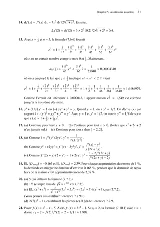 Chapitre 7 / Les dérivées en action 71
14. d 𝑓 (𝑥) = 𝑓 ′(𝑥) d𝑥 = 3𝑥2 d𝑥/2
√
1 + 𝑥3. Ensuite,
Δ 𝑓 (2) ≈ d 𝑓 (2) = 3 × 22
(0,2)/2
p
1 + 23 = 0,4.
15. Avec 𝑥 = 1
2 et 𝑛 = 5, la formule (7.6.6) fournit
𝑒
1
2 = 1 +
1
2
1!
+
( 1
2 )2
2!
+
( 1
2 )3
3!
+
( 1
2 )4
4!
+
( 1
2 )5
5!
+
( 1
2 )6
6!
𝑒𝑧
où 𝑧 est un certain nombre compris entre 0 et 1
2 . Maintenant,
𝑅6 ( 1
2 ) =
( 1
2 )6
6!
𝑒𝑧

( 1
2 )6
6!
2 =
1
23040
≈ 0,00004340
où on a employé le fait que 𝑧  1
2 implique 𝑒𝑧  𝑒
1
2  2. Il vient
𝑒
1
2 ≈ 1 +
1
2
1!
+
( 1
2 )2
2!
+
( 1
2 )3
3!
+
( 1
2 )4
4!
+
( 1
2 )5
5!
= 1 +
1
2
+
1
8
+
1
48
+
1
384
+
1
3840
≈ 1,6486979.
Comme l’erreur est inférieure à 0,000043, l’approximation 𝑒
1
2 ≈ 1,649 est correcte
jusqu’à la troisième décimale.
16. 𝑦′ + (1/𝑦) 𝑦′ = 1 ou (∗) 𝑦𝑦′ + 𝑦′ = 𝑦. Quand 𝑦 = 1, on a 𝑦′ = 1/2. On dérive (∗) par
rapport à 𝑥, (𝑦′)2 + 𝑦𝑦′′ + 𝑦′′ = 𝑦′. Avec 𝑦 = 1 et 𝑦′ = 1/2, on trouve 𝑦′′ = 1/8 de sorte
que 𝑦 (𝑥) ≈ 1 + 1
2 𝑥 + 1
16 𝑥2.
17. (a) Continue pour tout 𝑥 ≠ 0. (b) Continue pour tout 𝑥  0. (Notez que 𝑥2 + 2𝑥 + 2
n’est jamais nul.) (c) Continue pour tout 𝑥 dans ] − 2, 2[.
18. (a) Comme 1 = 𝑓 ′(𝑦2) 2𝑦𝑦′, 𝑦′
=
1
2𝑦 𝑓 ′(𝑦2)
.
(b) Comme 𝑦2 + 𝑥2𝑦𝑦′ = 𝑓 ′(𝑥) − 3𝑦2𝑦′, 𝑦′
=
𝑓 ′(𝑥) − 𝑦2
𝑦 (2𝑥 + 3𝑦)
.
(c) Comme 𝑓 ′(2𝑥 + 𝑦) (2 + 𝑦′) = 1 + 2𝑦𝑦′, 𝑦′
=
1 − 2 𝑓 ′(2𝑥 + 𝑦)
𝑓 ′(2𝑥 + 𝑦) − 2𝑦
.
19. El𝑟 (𝐷marg) = −0,165 et El𝑟 (𝐷rhm) = 2,39. Pour chaque augmentation du revenu de 1 %,
la demande en margarine diminue d’environ 0,165 %, pendant que la demande de repas
hors de la maison croît approximativement de 2,39 %.
20. (a) 5 (en utilisant la formule (7.7.3)).
(b) 1/3 (compte tenu de 3
√
𝑥 = 𝑥1/3 et (7.7.3)).
(c) El𝑥 (𝑥3
+ 𝑥5
) =
𝑥
𝑥3 + 𝑥5
(3𝑥2
+ 5𝑥4
) = (5𝑥2
+ 3)/(𝑥2
+ 1), par (7.7.2).
(Vous pouvez aussi utiliser l’exercice 7.7.9d.)
(d) 2𝑥/(𝑥2 − 1), en utilisant les parties (c) et (d) de l’exercice 7.7.9.
21. Poser 𝑓 (𝑥) = 𝑥3 − 𝑥 − 5. Alors 𝑓 ′(𝑥) = 3𝑥2 − 1. Si 𝑥0 = 2, la formule (7.10.1) avec 𝑛 = 1
donne 𝑥1 = 2 − 𝑓 (2)/ 𝑓 ′(2) = 2 − 1/11 ≈ 1,909.
 