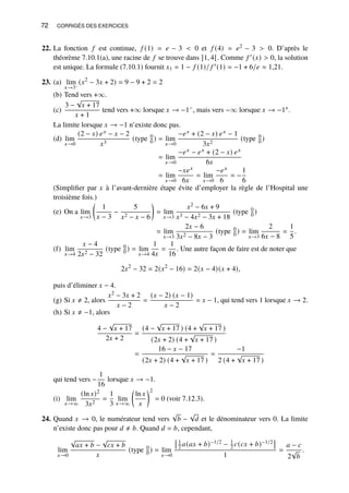 72 CORRIGÉS DES EXERCICES
22. La fonction 𝑓 est continue, 𝑓 (1) = 𝑒 − 3  0 et 𝑓 (4) = 𝑒2 − 3  0. D’après le
théorème 7.10.1(a), une racine de 𝑓 se trouve dans ]1, 4[. Comme 𝑓 ′(𝑥)  0, la solution
est unique. La formule (7.10.1) fournit 𝑥1 = 1 − 𝑓 (1)/ 𝑓 ′(1) = −1 + 6/𝑒 ≈ 1,21.
23. (a) lim
𝑥→3−
(𝑥2
− 3𝑥 + 2) = 9 − 9 + 2 = 2
(b) Tend vers +∞.
(c)
3 −
√
𝑥 + 17
𝑥 + 1
tend vers +∞ lorsque 𝑥 → −1−, mais vers −∞ lorsque 𝑥 → −1+.
La limite lorsque 𝑥 → −1 n’existe donc pas.
(d) lim
𝑥→0
(2 − 𝑥) 𝑒𝑥 − 𝑥 − 2
𝑥3
(type 0
0 ) = lim
𝑥→0
−𝑒𝑥 + (2 − 𝑥) 𝑒𝑥 − 1
3𝑥2
(type 0
0 )
= lim
𝑥→0
−𝑒𝑥 − 𝑒𝑥 + (2 − 𝑥) 𝑒𝑥
6𝑥
= lim
𝑥→0
−𝑥𝑒𝑥
6𝑥
= lim
𝑥→0
−𝑒𝑥
6
= −
1
6
(Simplifier par 𝑥 à l’avant-dernière étape évite d’employer la règle de l’Hospital une
troisième fois.)
(e) On a lim
𝑥→3

1
𝑥 − 3
−
5
𝑥2 − 𝑥 − 6

= lim
𝑥→3
𝑥2 − 6𝑥 + 9
𝑥3 − 4𝑥2 − 3𝑥 + 18
(type 0
0 )
= lim
𝑥→3
2𝑥 − 6
3𝑥2 − 8𝑥 − 3
(type 0
0 ) = lim
𝑥→3
2
6𝑥 − 8
=
1
5
.
(f) lim
𝑥→4
𝑥 − 4
2𝑥2 − 32
(type 0
0 ) = lim
𝑥→4
1
4𝑥
=
1
16
. Une autre façon de faire est de noter que
2𝑥2
− 32 = 2(𝑥2
− 16) = 2(𝑥 − 4)(𝑥 + 4),
puis d’éliminer 𝑥 − 4.
(g) Si 𝑥 ≠ 2, alors
𝑥2 − 3𝑥 + 2
𝑥 − 2
=
(𝑥 − 2) (𝑥 − 1)
𝑥 − 2
= 𝑥 − 1, qui tend vers 1 lorsque 𝑥 → 2.
(h) Si 𝑥 ≠ −1, alors
4 −
√
𝑥 + 17
2𝑥 + 2
=
(4 −
√
𝑥 + 17 ) (4 +
√
𝑥 + 17 )
(2𝑥 + 2) (4 +
√
𝑥 + 17 )
=
16 − 𝑥 − 17
(2𝑥 + 2) (4 +
√
𝑥 + 17 )
=
−1
2 (4 +
√
𝑥 + 17 )
qui tend vers −
1
16
lorsque 𝑥 → −1.
(i) lim
𝑥→∞
(ln 𝑥)2
3𝑥2
=
1
3
lim
𝑥→∞

ln 𝑥
𝑥
2
= 0 (voir 7.12.3).
24. Quand 𝑥 → 0, le numérateur tend vers
√
𝑏 −
√
𝑑 et le dénominateur vers 0. La limite
n’existe donc pas pour 𝑑 ≠ 𝑏. Quand 𝑑 = 𝑏, cependant,
lim
𝑥→0
√
𝑎𝑥 + 𝑏 −
√
𝑐𝑥 + 𝑏
𝑥
(type 0
0 ) = lim
𝑥→0
1
2 𝑎(𝑎𝑥 + 𝑏)−1/2 − 1
2 𝑐(𝑐𝑥 + 𝑏)−1/2

1
=
𝑎 − 𝑐
2
√
𝑏
.
 