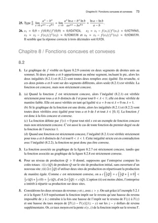 Chapitre 8 / Fonctions concaves et convexes 73
25. Type 0
0 . lim
𝑥→0
𝑎𝑥 − 𝑏𝑥
𝑒𝑎𝑥 − 𝑒𝑏𝑥
= lim
𝑥→0
𝑎𝑥 ln 𝑎 − 𝑏𝑥 ln 𝑏
𝑎𝑒𝑎𝑥 − 𝑏𝑒𝑏𝑥
=
ln 𝑎 − ln 𝑏
𝑎 − 𝑏
.
26. 𝑥1 = 0,9 − 𝑓 (0,9)/ 𝑓 ′(0,9) ≈ 0,9247924, 𝑥2 = 𝑥1 − 𝑓 (𝑥1)/ 𝑓 ′(𝑥1) ≈ 0,9279565,
𝑥3 = 𝑥2 − 𝑓 (𝑥2)/ 𝑓 ′(𝑥2) ≈ 0,9280338 et 𝑥4 = 𝑥3 − 𝑓 (𝑥3)/ 𝑓 ′(𝑥3) ≈ 0,9280339.
Il semble que la réponse correcte à trois décimales soit 0,928.
Chapitre 8 / Fonctions concaves et convexes
8.2
1. Le graphique de 𝑓 visible en figure 8.2.9 consiste en deux segments de droites unis au
sommet. Si deux points 𝑎 et 𝑏 appartiennent au même segment, incluant le pic, alors les
deux inégalités (8.2.1) et (8.2.2) sont toutes deux remplies avec égalité. En revanche, si
ces deux points 𝑎 et 𝑏 sont sur des segments différents, alors seule (8.2.1) est vérifiée. La
fonction est concave, mais non strictement concave.
2. (a) Quand la fonction 𝑓 est strictement concave, alors l’inégalité (8.2.1) est vérifiée
strictement pour tous 𝑎 et 𝑏 distincts de 𝐼 et pour tout 0  𝜆  1; elle est donc vérifiée de
manière faible. Elle est aussi vérifiée en tant qu’égalité si 𝑎 = 𝑏 ou si 𝜆 = 0 ou 𝜆 = 1.
(b) Si le graphique de la fonction est une droite, alors les inégalités (8.2.1) et (8.2.2) sont
toutes deux vérifiées avec égalité pour tous 𝑎 et 𝑏 de 𝐼 et tout 𝜆 ∈ [0, 1]. La fonction 𝑓
est donc à la fois concave et convexe.
(c) La fonction définie par 𝑓 (𝑥) = 0 pour tout réel 𝑥 est un exemple de fonction concave
mais non strictement concave. C’est aussi le cas de toute fonction du premier degré ou de
la fonction de l’exercice 1.
(d) Quand une fonction est strictement concave, l’inégalité (8.2.1) est vérifiée strictement
pour tous 𝑎 et 𝑏 distincts de 𝐼 et tout 0  𝜆  1. Cette inégalité stricte est en contradiction
avec l’inégalité (8.2.2), la fonction ne peut donc pas être convexe.
3. La fonction associée au graphique de la figure 8.2.7 est strictement concave, tandis que
la fonction associée au graphique de la figure 8.2.8 est strictement convexe.
4. Pour un niveau de production 𝑄  0 donné, supposons que l’entreprise compare les
coûts totaux : (i) 𝑐(𝑄) de produire 𝑄 sur le site de production initial, sans ouverture d’un
nouveau site; (ii) 2𝑐( 1
2 𝑄) d’utiliser deux sites de production en répartissant la production
de manière égale. Comme 𝑐 est strictement convexe, on a 𝑐

1
2𝑄

= 𝑐

1
2 𝑄 + 1
2 × 0


1
2 𝑐(𝑄) + 1
2 𝑐(0) = 1
2 𝑐(𝑄), d’où 2𝑐( 1
2 𝑄)  𝑐(𝑄). L’option (ii) est moins chère, l’entreprise
a intérêt à répartir sa production sur deux sites.
5. Considérons les deux niveaux de revenus 𝑦 et 𝑧, avec 𝑧  𝑦. On sait grâce à l’exemple 5.2.1
et à la figure 5.4.9 représentant la fonction impôt sur le revenu qu’une hausse du revenu
imposable de 𝑦 à 𝑧 entraîne à la fois une hausse de l’impôt sur le revenu de 𝑇(𝑦) à 𝑇(𝑧)
et une hausse du taux moyen de [𝑇(𝑧) − 𝑇(𝑦)]/(𝑧 − 𝑦) sur les 𝑧 − 𝑦 dollars de revenu
supplémentaire. Or, ce taux moyen est la pente 𝑠(𝑦, 𝑧) de la fonction impôt sur le revenu 𝑇.
 