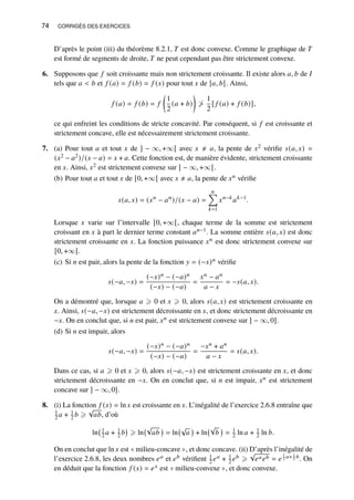 74 CORRIGÉS DES EXERCICES
D’après le point (iii) du théorème 8.2.1, 𝑇 est donc convexe. Comme le graphique de 𝑇
est formé de segments de droite, 𝑇 ne peut cependant pas être strictement convexe.
6. Supposons que 𝑓 soit croissante mais non strictement croissante. Il existe alors 𝑎, 𝑏 de 𝐼
tels que 𝑎  𝑏 et 𝑓 (𝑎) = 𝑓 (𝑏) = 𝑓 (𝑥) pour tout 𝑥 de ]𝑎, 𝑏[. Ainsi,
𝑓 (𝑎) = 𝑓 (𝑏) = 𝑓

1
2
(𝑎 + 𝑏)

≯
1
2
[ 𝑓 (𝑎) + 𝑓 (𝑏)],
ce qui enfreint les conditions de stricte concavité. Par conséquent, si 𝑓 est croissante et
strictement concave, elle est nécessairement strictement croissante.
7. (a) Pour tout 𝑎 et tout 𝑥 de ] − ∞, +∞[ avec 𝑥 ≠ 𝑎, la pente de 𝑥2 vérifie 𝑠(𝑎, 𝑥) =
(𝑥2 − 𝑎2)/(𝑥 − 𝑎) = 𝑥 + 𝑎. Cette fonction est, de manière évidente, strictement croissante
en 𝑥. Ainsi, 𝑥2 est strictement convexe sur ] − ∞, +∞[.
(b) Pour tout 𝑎 et tout 𝑥 de [0, +∞[ avec 𝑥 ≠ 𝑎, la pente de 𝑥𝑛 vérifie
𝑠(𝑎, 𝑥) = (𝑥𝑛
− 𝑎𝑛
)/(𝑥 − 𝑎) =
𝑛
Õ
𝑘=1
𝑥𝑛−𝑘
𝑎𝑘−1
.
Lorsque 𝑥 varie sur l’intervalle [0, +∞[, chaque terme de la somme est strictement
croissant en 𝑥 à part le dernier terme constant 𝑎𝑛−1. La somme entière 𝑠(𝑎, 𝑥) est donc
strictement croissante en 𝑥. La fonction puissance 𝑥𝑛 est donc strictement convexe sur
[0, +∞[.
(c) Si 𝑛 est pair, alors la pente de la fonction 𝑦 = (−𝑥)𝑛 vérifie
𝑠(−𝑎, −𝑥) =
(−𝑥)𝑛 − (−𝑎)𝑛
(−𝑥) − (−𝑎)
=
𝑥𝑛 − 𝑎𝑛
𝑎 − 𝑥
= −𝑠(𝑎, 𝑥).
On a démontré que, lorsque 𝑎 ⩾ 0 et 𝑥 ⩾ 0, alors 𝑠(𝑎, 𝑥) est strictement croissante en
𝑥. Ainsi, 𝑠(−𝑎, −𝑥) est strictement décroissante en 𝑥, et donc strictement décroissante en
−𝑥. On en conclut que, si 𝑛 est pair, 𝑥𝑛 est strictement convexe sur ] − ∞, 0].
(d) Si 𝑛 est impair, alors
𝑠(−𝑎, −𝑥) =
(−𝑥)𝑛 − (−𝑎)𝑛
(−𝑥) − (−𝑎)
=
−𝑥𝑛 + 𝑎𝑛
𝑎 − 𝑥
= 𝑠(𝑎, 𝑥).
Dans ce cas, si 𝑎 ⩾ 0 et 𝑥 ⩾ 0, alors 𝑠(−𝑎, −𝑥) est strictement croissante en 𝑥, et donc
strictement décroissante en −𝑥. On en conclut que, si 𝑛 est impair, 𝑥𝑛 est strictement
concave sur ] − ∞, 0].
8. (i) La fonction 𝑓 (𝑥) = ln 𝑥 est croissante en 𝑥. L’inégalité de l’exercice 2.6.8 entraîne que
1
2 𝑎 + 1
2 𝑏 ⩾
√
𝑎𝑏, d’où
ln 1
2 𝑎 + 1
2 𝑏

⩾ ln
√
𝑎𝑏

= ln
√
𝑎

+ ln
√
𝑏

= 1
2 ln 𝑎 + 1
2 ln 𝑏.
On en conclut que ln 𝑥 est « milieu-concave », et donc concave. (ii) D’après l’inégalité de
l’exercice 2.6.8, les deux nombres 𝑒𝑎 et 𝑒𝑏 vérifient 1
2 𝑒𝑎 + 1
2 𝑒𝑏 ⩾
√
𝑒𝑎𝑒𝑏 = 𝑒
1
2 𝑎+ 1
2 𝑏. On
en déduit que la fonction 𝑓 (𝑥) = 𝑒𝑥 est « milieu-convexe », et donc convexe.
 