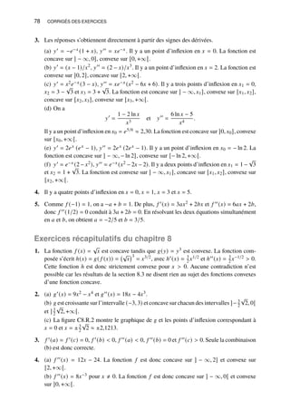 78 CORRIGÉS DES EXERCICES
3. Les réponses s’obtiennent directement à partir des signes des dérivées.
(a) 𝑦′ = −𝑒−𝑥 (1 + 𝑥), 𝑦′′ = 𝑥𝑒−𝑥. Il y a un point d’inflexion en 𝑥 = 0. La fonction est
concave sur ] − ∞, 0], convexe sur [0, +∞[.
(b) 𝑦′
= (𝑥 − 1)/𝑥2
, 𝑦′′
= (2 − 𝑥)/𝑥3
. Il y a un point d’inflexion en 𝑥 = 2. La fonction est
convexe sur ]0, 2], concave sur [2, +∞[.
(c) 𝑦′ = 𝑥2𝑒−𝑥 (3 − 𝑥), 𝑦′′ = 𝑥𝑒−𝑥 (𝑥2 − 6𝑥 + 6). Il y a trois points d’inflexion en 𝑥1 = 0,
𝑥2 = 3 −
√
3 et 𝑥3 = 3 +
√
3. La fonction est concave sur ] − ∞, 𝑥1], convexe sur [𝑥1, 𝑥2],
concave sur [𝑥2, 𝑥3], convexe sur [𝑥3, +∞[.
(d) On a
𝑦′
=
1 − 2 ln 𝑥
𝑥3
et 𝑦′′
=
6 ln 𝑥 − 5
𝑥4
.
Il y a un point d’inflexion en 𝑥0 = 𝑒5/6 ≈ 2,30. La fonction est concave sur ]0, 𝑥0], convexe
sur [𝑥0, +∞[.
(e) 𝑦′ = 2𝑒𝑥 (𝑒𝑥 − 1), 𝑦′′ = 2𝑒𝑥 (2𝑒𝑥 − 1). Il y a un point d’inflexion en 𝑥0 = − ln 2. La
fonction est concave sur ] − ∞, − ln 2], convexe sur [− ln 2, +∞[.
(f) 𝑦′ = 𝑒−𝑥 (2 − 𝑥2), 𝑦′′ = 𝑒−𝑥 (𝑥2 − 2𝑥 − 2). Il y a deux points d’inflexion en 𝑥1 = 1 −
√
3
et 𝑥2 = 1 +
√
3. La fonction est convexe sur ] − ∞, 𝑥1], concave sur [𝑥1, 𝑥2], convexe sur
[𝑥2, +∞[.
4. Il y a quatre points d’inflexion en 𝑥 = 0, 𝑥 = 1, 𝑥 = 3 et 𝑥 = 5.
5. Comme 𝑓 (−1) = 1, on a −𝑎 + 𝑏 = 1. De plus, 𝑓 ′(𝑥) = 3𝑎𝑥2 + 2𝑏𝑥 et 𝑓 ′′(𝑥) = 6𝑎𝑥 + 2𝑏,
donc 𝑓 ′′(1/2) = 0 conduit à 3𝑎 + 2𝑏 = 0. En résolvant les deux équations simultanément
en 𝑎 et 𝑏, on obtient 𝑎 = −2/5 et 𝑏 = 3/5.
Exercices récapitulatifs du chapitre 8
1. La fonction 𝑓 (𝑥) =
√
𝑥 est concave tandis que 𝑔(𝑦) = 𝑦3 est convexe. La fonction com-
posée s’écrit ℎ(𝑥) = 𝑔( 𝑓 (𝑥)) =
√
𝑥
3
= 𝑥3/2, avec ℎ′(𝑥) = 3
2 𝑥1/2 et ℎ′′(𝑥) = 3
2 𝑥−1/2  0.
Cette fonction ℎ est donc strictement convexe pour 𝑥  0. Aucune contradiction n’est
possible car les résultats de la section 8.3 ne disent rien au sujet des fonctions convexes
d’une fonction concave.
2. (a) 𝑔′(𝑥) = 9𝑥2 − 𝑥4 et 𝑔′′(𝑥) = 18𝑥 − 4𝑥3.
(b) 𝑔 est croissante sur l’intervalle (−3, 3) et concave sur chacun des intervalles ]− 3
2
√
2, 0[
et ] 3
2
√
2, +∞[.
(c) La figure C8.R.2 montre le graphique de 𝑔 et les points d’inflexion correspondant à
𝑥 = 0 et 𝑥 = ±3
2
√
2 ≈ ±2,1213.
3. 𝑓 ′(𝑎) = 𝑓 ′(𝑐) = 0, 𝑓 ′(𝑏)  0, 𝑓 ′′(𝑎)  0, 𝑓 ′′(𝑏) = 0 et 𝑓 ′′(𝑐)  0. Seule la combinaison
(b) est donc correcte.
4. (a) 𝑓 ′′(𝑥) = 12𝑥 − 24. La fonction 𝑓 est donc concave sur ] − ∞, 2] et convexe sur
[2, +∞[.
(b) 𝑓 ′′(𝑥) = 8𝑥−3 pour 𝑥 ≠ 0. La fonction 𝑓 est donc concave sur ] − ∞, 0[ et convexe
sur ]0, +∞[.
 