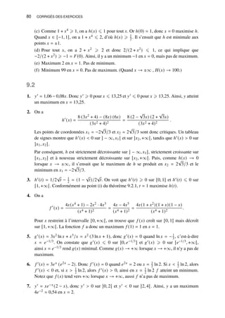80 CORRIGÉS DES EXERCICES
(c) Comme 1 + 𝑥4 ⩾ 1, on a ℎ(𝑥) ⩽ 1 pour tout 𝑥. Or ℎ(0) = 1, donc 𝑥 = 0 maximise ℎ.
Quand 𝑥 ∈ [−1, 1], on a 1 + 𝑥4 ⩽ 2, d’où ℎ(𝑥) ⩾ 1
2 . Il s’ensuit que ℎ est minimale aux
points 𝑥 = ±1.
(d) Pour tout 𝑥, on a 2 + 𝑥2 ⩾ 2 et donc 2/(2 + 𝑥2) ⩽ 1, ce qui implique que
−2/(2 + 𝑥2) ⩾ −1 = 𝐹(0). Ainsi, il y a un minimum −1 en 𝑥 = 0, mais pas de maximum.
(e) Maximum 2 en 𝑥 = 1. Pas de minimum.
(f) Minimum 99 en 𝑥 = 0. Pas de maximum. (Quand 𝑥 → ±∞ , 𝐻(𝑥) → 100.)
9.2
1. 𝑦′ = 1,06 − 0,08𝑥. Donc 𝑦′ ⩾ 0 pour 𝑥 ⩽ 13,25 et 𝑦′ ⩽ 0 pour 𝑥 ⩾ 13,25. Ainsi, 𝑦 atteint
un maximum en 𝑥 = 13,25.
2. On a
ℎ′
(𝑥) =
8 (3𝑥2 + 4) − (8𝑥) (6𝑥)
(3𝑥2 + 4)2
=
8 (2 −
√
3𝑥) (2 +
√
3𝑥)
(3𝑥2 + 4)2
.
Les points de coordonnées 𝑥1 = −2
√
3/3 et 𝑥2 = 2
√
3/3 sont donc critiques. Un tableau
de signes montre que ℎ′(𝑥)  0 sur ] − ∞, 𝑥1 [ et sur ]𝑥2, +∞[, tandis que ℎ′(𝑥)  0 sur
]𝑥1, 𝑥2 [.
Par conséquent, ℎ est strictement décroissante sur ] − ∞, 𝑥1], strictement croissante sur
[𝑥1, 𝑥2] et à nouveau strictement décroissante sur [𝑥2, +∞[. Puis, comme ℎ(𝑥) → 0
lorsque 𝑥 → ±∞, il s’ensuit que le maximum de ℎ se produit en 𝑥2 = 2
√
3/3 et le
minimum en 𝑥1 = −2
√
3/3.
3. ℎ′(𝑡) = 1/2
√
𝑡 − 1
2 = (1 −
√
𝑡)/2
√
𝑡. On voit que ℎ′(𝑡) ⩾ 0 sur [0, 1] et ℎ′(𝑡) ⩽ 0 sur
[1, +∞[. Conformément au point (i) du théorème 9.2.1, 𝑡 = 1 maximise ℎ(𝑡).
4. On a
𝑓 ′
(𝑥) =
4𝑥(𝑥4 + 1) − 2𝑥2 · 4𝑥3
(𝑥4 + 1)2
=
4𝑥 − 4𝑥5
(𝑥4 + 1)2
=
4𝑥(1 + 𝑥2)(1 + 𝑥)(1 − 𝑥)
(𝑥4 + 1)2
.
Pour 𝑥 restreint à l’intervalle [0, +∞[, on trouve que 𝑓 (𝑥) croît sur [0, 1] mais décroît
sur [1, +∞[. La fonction 𝑓 a donc un maximum 𝑓 (1) = 1 en 𝑥 = 1.
5. 𝑔′(𝑥) = 3𝑥2 ln 𝑥 + 𝑥3/𝑥 = 𝑥2 (3 ln 𝑥 + 1), donc 𝑔′(𝑥) = 0 quand ln 𝑥 = −1
3 , c’est-à-dire
𝑥 = 𝑒−1/3. On constate que 𝑔′(𝑥) ⩽ 0 sur ]0, 𝑒−1/3] et 𝑔′(𝑥) ⩾ 0 sur [𝑒−1/3, +∞[,
ainsi 𝑥 = 𝑒−1/3 rend 𝑔(𝑥) minimal. Comme 𝑔(𝑥) → +∞ lorsque 𝑥 → +∞, il n’y a pas de
maximum.
6. 𝑓 ′(𝑥) = 3𝑒𝑥 (𝑒2𝑥 − 2). Donc 𝑓 ′(𝑥) = 0 quand 𝑒2𝑥 = 2 ou 𝑥 = 1
2 ln 2. Si 𝑥  1
2 ln 2, alors
𝑓 ′(𝑥)  0 et, si 𝑥  1
2 ln 2, alors 𝑓 ′(𝑥)  0, ainsi en 𝑥 = 1
2 ln 2 𝑓 atteint un minimum.
Notez que 𝑓 (𝑥) tend vers +∞ lorsque 𝑥 → +∞, aussi 𝑓 n’a pas de maximum.
7. 𝑦′ = 𝑥𝑒−𝑥 (2 − 𝑥), donc 𝑦′  0 sur ]0, 2[ et 𝑦′  0 sur ]2, 4[. Ainsi, 𝑦 a un maximum
4𝑒−2 ≈ 0,54 en 𝑥 = 2.
 