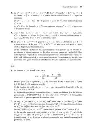 Chapitre 9 / Optimisation 81
8. (a) 𝑦′ = 𝑒𝑥 − 2𝑒−2𝑥 et 𝑦′′ = 𝑒𝑥 + 4𝑒−2𝑥. De là 𝑦′ = 0 quand 𝑒𝑥 = 2𝑒−2𝑥 ou 𝑒3𝑥 = 2
ou encore 𝑥 = 1
3 ln 2. Comme 𝑦′′  0 partout, la fonction est convexe et il s’agit d’un
minimum.
(b) 𝑦′ = −2 (𝑥 − 𝑎) − 4 (𝑥 − 𝑏) = 0 quand 𝑥 = 1
3 (𝑎 + 2𝑏). C’est un maximum puisque
𝑦′′ = −6.
(c) 𝑦′ = 1/𝑥 − 5 = 0 quand 𝑥 = 1
5 . C’est un maximum puisque 𝑦′′ = −1/𝑥2  0 pour tout
𝑥 strictement positif.
9. 𝑑′(𝑥) = 2 (𝑥 − 𝑎1) + 2 (𝑥 − 𝑎2) + · · · + 2 (𝑥 − 𝑎𝑛) = 2[𝑛𝑥 − (𝑎1 + 𝑎2 + · · · + 𝑎𝑛)]. Ainsi,
𝑑′(𝑥) = 0 pour 𝑥 = ¯
𝑥 tel que ¯
𝑥 = 1
𝑛 (𝑎1 + 𝑎2 + · · · + 𝑎𝑛), la moyenne arithmétique de 𝑎1,
𝑎2, . . ., 𝑎𝑛. Comme 𝑑′′(𝑥) = 2𝑛  0, ¯
𝑥 minimise 𝑑(𝑥).
10. (a) 𝑓 ′(𝑥) = 𝑘 − 𝐴𝛼𝑒−𝛼𝑥 = 0 quand 𝑥 = 𝑥0 = (1/𝛼) ln(𝐴𝛼/𝑘). Notez que 𝑥0  0 si et
seulement si 𝐴𝛼  𝑘. En outre, 𝑓 ′′(𝑥) = 𝐴𝛼2𝑒−𝛼𝑥  0 pour tout 𝑥 ⩾ 0. Ainsi, 𝑥0 est une
solution du problème de minimisation.
(b) En substituant l’expression de 𝐴 dans la réponse à la question (a), on obtient l’ex-
pression de la hauteur optimale 𝑥0. Sa valeur augmente lorsque 𝑝0 (probabilité d’être
submergées) ou 𝑉 (coût d’une inondation) augmente, mais diminue lorsque 𝛿 (taux d’in-
térêt) ou 𝑘 (coût marginal de la construction) augmente. Les signes de ces réponses sont
clairement ceux qu’un économiste attend (à vrai dire, pas seulement les économistes!).
9.3
1. (a) Comme 𝜋(𝐿) = 320
√
𝐿 − 40𝐿, on a
𝜋′
(𝐿) =
160
√
𝐿
− 40 =
40 (4 −
√
𝐿)
√
𝐿
.
On voit que 𝜋′(𝐿) ⩾ 0 pour 0 ⩽ 𝐿 ⩽ 16, tandis que 𝜋′(16) = 0 et 𝜋′(𝐿) ⩽ 0 pour
𝐿 ⩾ 16, d’où 𝐿 = 16 maximise le profit.
(b) La fonction de profit est 𝜋(𝐿) = 𝑓 (𝐿) − 𝑤𝐿. La condition du premier ordre est
𝜋′(𝐿∗) = 𝑓 ′(𝐿∗) − 𝑤 = 0.
(c) La condition du premier ordre en (b) définit 𝐿∗ comme une fonction de 𝑤. En dérivant
par rapport à 𝑤, 𝑓 ′′(𝐿∗) (d𝐿∗/d𝑤) − 1 = 0 ou (d𝐿∗/d𝑤) = 1/ 𝑓 ′′(𝐿∗)  0. (Si le coût du
travail croît, la quantité optimale de travail décroît.)
2. (a) 𝜋(𝑄) = 𝑄(𝑎 − 𝑄) − 𝑘𝑄 = (𝑎 − 𝑘)𝑄 − 𝑄2. Alors 𝜋′(𝑄) = (𝑎 − 𝑘) − 2𝑄 = 0 pour
𝑄 = 𝑄∗ = 1
2 (𝑎 − 𝑘). C’est un maximum de 𝜋, car 𝜋′′(𝑄)  0. Le profit monopolistique
est 𝜋(𝑄∗) = −( 1
2 (𝑎 − 𝑘))2 + (𝑎 − 𝑘) 1
2 (𝑎 − 𝑘) = 1
4 (𝑎 − 𝑘)2.
(b) d𝜋(𝑄∗)/d𝑘 = −1
2 (𝑎 − 𝑘) = −𝑄∗, comme dans la question (c) de l’exemple 9.3.4.
(c) La nouvelle fonction de profit est ˆ
𝜋(𝑄) = 𝜋(𝑄) + 𝑠𝑄 = (𝑎 − 𝑘)𝑄 − 𝑄2 + 𝑠𝑄. De là,
ˆ
𝜋′(𝑄) = 𝑎−𝑘 −2𝑄+𝑠 = 0 quand ˆ
𝑄 = 1
2 (𝑎−𝑘 +𝑠). Évidemment, ˆ
𝑄 = 1
2 (𝑎−𝑘 +𝑠) = 𝑎−𝑘
à condition que 𝑠 = 𝑎 − 𝑘, qui est la subvention nécessaire pour inciter le monopoliste à
produire 𝑎 − 𝑘 unités.
 