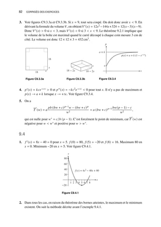 82 CORRIGÉS DES EXERCICES
3. Voir figures C9.3.3a et C9.3.3b. Si 𝑥 = 9, tout sera coupé. On doit donc avoir 𝑥  9. En
dérivant la formule du volume 𝑉, on obtient 𝑉′(𝑥) = 12𝑥2 −144𝑥+324 = 12(𝑥−3)(𝑥−9).
Donc 𝑉′(𝑥)  0 si 𝑥  3, mais 𝑉′(𝑥)  0 si 3  𝑥  9. Le théorème 9.2.1 implique que
le volume de la boîte est maximal quand le carré découpé à chaque coin mesure 3 cm de
côté. Le volume est donc 12 × 12 × 3 = 432 cm3.
18
18 x
x
Figure C9.3.3a
x
18 − 2x
18 − 2x
Figure C9.3.3b
p
x
a + k
p(x) = a + k (1 − e−cx
)
a
Figure C9.3.4
4. 𝑝′(𝑥) = 𝑘𝑐𝑒−𝑐𝑥  0 et 𝑝′′(𝑥) = −𝑘𝑐2𝑒−𝑐𝑥  0 pour tout 𝑥. Il n’y a pas de maximum et
𝑝(𝑥) → 𝑎 + 𝑘 lorsque 𝑥 → +∞. Voir figure C9.3.4.
5. On a
𝑇
′
(𝑤) = 𝑎
𝑝𝑏 (𝑏𝑤 + 𝑐)𝑝−1𝑤 − (𝑏𝑤 + 𝑐)𝑝
𝑤2
= 𝑎 (𝑏𝑤 + 𝑐)𝑝−1 𝑏𝑤(𝑝 − 1) − 𝑐
𝑤2
,
qui est nulle pour 𝑤∗ = 𝑐/𝑏 (𝑝 − 1). C’est forcément le point de minimum, car 𝑇
′
(𝑤) est
négative pour 𝑤  𝑤∗ et positive pour 𝑤  𝑤∗.
9.4
1. 𝑓 ′(𝑥) = 8𝑥 − 40 = 0 pour 𝑥 = 5. 𝑓 (0) = 80, 𝑓 (5) = −20 et 𝑓 (8) = 16. Maximum 80 en
𝑥 = 0. Minimum −20 en 𝑥 = 5. Voir figure C9.4.1.
f (x) = 4x2
− 40x + 80
−20
20
40
60
80
x
5
3 4
1 2 6 7 8
y
Figure C9.4.1
2. Dans tous les cas, en raison du théorème des bornes atteintes, le maximum et le minimum
existent. On suit la méthode décrite avant l’exemple 9.4.1.
 