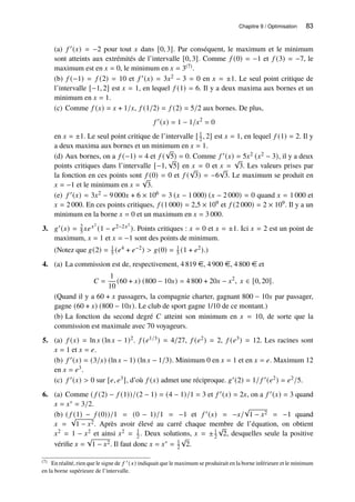 Chapitre 9 / Optimisation 83
(a) 𝑓 ′(𝑥) = −2 pour tout 𝑥 dans [0, 3]. Par conséquent, le maximum et le minimum
sont atteints aux extrémités de l’intervalle [0, 3]. Comme 𝑓 (0) = −1 et 𝑓 (3) = −7, le
maximum est en 𝑥 = 0, le minimum en 𝑥 = 3(7).
(b) 𝑓 (−1) = 𝑓 (2) = 10 et 𝑓 ′(𝑥) = 3𝑥2 − 3 = 0 en 𝑥 = ±1. Le seul point critique de
l’intervalle [−1, 2] est 𝑥 = 1, en lequel 𝑓 (1) = 6. Il y a deux maxima aux bornes et un
minimum en 𝑥 = 1.
(c) Comme 𝑓 (𝑥) = 𝑥 + 1/𝑥, 𝑓 (1/2) = 𝑓 (2) = 5/2 aux bornes. De plus,
𝑓 ′
(𝑥) = 1 − 1/𝑥2
= 0
en 𝑥 = ±1. Le seul point critique de l’intervalle [ 1
2 , 2] est 𝑥 = 1, en lequel 𝑓 (1) = 2. Il y
a deux maxima aux bornes et un minimum en 𝑥 = 1.
(d) Aux bornes, on a 𝑓 (−1) = 4 et 𝑓 (
√
5) = 0. Comme 𝑓 ′(𝑥) = 5𝑥2 (𝑥2 − 3), il y a deux
points critiques dans l’intervalle [−1,
√
5] en 𝑥 = 0 et 𝑥 =
√
3. Les valeurs prises par
la fonction en ces points sont 𝑓 (0) = 0 et 𝑓 (
√
3) = −6
√
3. Le maximum se produit en
𝑥 = −1 et le minimum en 𝑥 =
√
3.
(e) 𝑓 ′(𝑥) = 3𝑥2 − 9 000𝑥 + 6 × 106 = 3 (𝑥 − 1 000) (𝑥 − 2 000) = 0 quand 𝑥 = 1 000 et
𝑥 = 2 000. En ces points critiques, 𝑓 (1 000) = 2,5 × 109 et 𝑓 (2 000) = 2 × 109. Il y a un
minimum en la borne 𝑥 = 0 et un maximum en 𝑥 = 3 000.
3. 𝑔′(𝑥) = 2
5 𝑥𝑒𝑥2
(1 − 𝑒2−2𝑥2
). Points critiques : 𝑥 = 0 et 𝑥 = ±1. Ici 𝑥 = 2 est un point de
maximum, 𝑥 = 1 et 𝑥 = −1 sont des points de minimum.
(Notez que 𝑔(2) = 1
5 (𝑒4 + 𝑒−2)  𝑔(0) = 1
5 (1 + 𝑒2).)
4. (a) La commission est de, respectivement, 4 819 e, 4 900 e, 4 800 e et
𝐶 =
1
10
(60 + 𝑥) (800 − 10𝑥) = 4 800 + 20𝑥 − 𝑥2
, 𝑥 ∈ [0, 20].
(Quand il y a 60 + 𝑥 passagers, la compagnie charter, gagnant 800 − 10𝑥 par passager,
gagne (60 + 𝑥) (800 − 10𝑥). Le club de sport gagne 1/10 de ce montant.)
(b) La fonction du second degré 𝐶 atteint son minimum en 𝑥 = 10, de sorte que la
commission est maximale avec 70 voyageurs.
5. (a) 𝑓 (𝑥) = ln 𝑥 (ln 𝑥 − 1)2. 𝑓 (𝑒1/3) = 4/27, 𝑓 (𝑒2) = 2, 𝑓 (𝑒3) = 12. Les racines sont
𝑥 = 1 et 𝑥 = 𝑒.
(b) 𝑓 ′(𝑥) = (3/𝑥) (ln 𝑥 − 1) (ln 𝑥 − 1/3). Minimum 0 en 𝑥 = 1 et en 𝑥 = 𝑒. Maximum 12
en 𝑥 = 𝑒3.
(c) 𝑓 ′(𝑥)  0 sur [𝑒, 𝑒3], d’où 𝑓 (𝑥) admet une réciproque. 𝑔′(2) = 1/ 𝑓 ′(𝑒2) = 𝑒2/5.
6. (a) Comme ( 𝑓 (2) − 𝑓 (1))/(2 − 1) = (4 − 1)/1 = 3 et 𝑓 ′(𝑥) = 2𝑥, on a 𝑓 ′(𝑥) = 3 quand
𝑥 = 𝑥∗ = 3/2.
(b) ( 𝑓 (1) − 𝑓 (0))/1 = (0 − 1)/1 = −1 et 𝑓 ′(𝑥) = −𝑥/
√
1 − 𝑥2 = −1 quand
𝑥 =
√
1 − 𝑥2. Après avoir élevé au carré chaque membre de l’équation, on obtient
𝑥2 = 1 − 𝑥2 et ainsi 𝑥2 = 1
2 . Deux solutions, 𝑥 = ±1
2
√
2, desquelles seule la positive
vérifie 𝑥 =
√
1 − 𝑥2. Il faut donc 𝑥 = 𝑥∗ = 1
2
√
2.
(7) En réalité, rien que le signe de 𝑓 ′ (𝑥) indiquait que le maximum se produirait en la borne inférieure et le minimum
en la borne supérieure de l’intervalle.
 