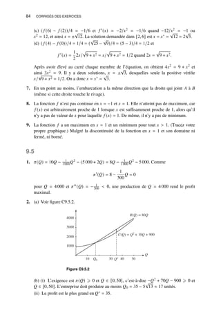 84 CORRIGÉS DES EXERCICES
(c) ( 𝑓 (6) − 𝑓 (2))/4 = −1/6 et 𝑓 ′(𝑥) = −2/𝑥2 = −1/6 quand −12/𝑥2 = −1 ou
𝑥2 = 12, et ainsi 𝑥 = ±
√
12. La solution demandée dans [2, 6] est 𝑥 = 𝑥∗ =
√
12 = 2
√
3.
(d) ( 𝑓 (4) − 𝑓 (0))/4 = 1/4 = (
√
25 −
√
9)/4 = (5 − 3)/4 = 1/2 et
𝑓 ′
(𝑥) =
1
2
2𝑥/
p
9 + 𝑥2 = 𝑥/
p
9 + 𝑥2 = 1/2 quand 2𝑥 =
p
9 + 𝑥2.
Après avoir élevé au carré chaque membre de l’équation, on obtient 4𝑥2 = 9 + 𝑥2 et
ainsi 3𝑥2 = 9. Il y a deux solutions, 𝑥 = ±
√
3, desquelles seule la positive vérifie
𝑥/
√
9 + 𝑥2 = 1/2. On a donc 𝑥 = 𝑥∗ =
√
3.
7. En un point au moins, l’embarcation a la même direction que la droite qui joint 𝐴 à 𝐵
(même si cette droite touche le rivage).
8. La fonction 𝑓 n’est pas continue en 𝑥 = −1 et 𝑥 = 1. Elle n’atteint pas de maximum, car
𝑓 (𝑥) est arbitrairement proche de 1 lorsque 𝑥 est suffisamment proche de 1, alors qu’il
n’y a pas de valeur de 𝑥 pour laquelle 𝑓 (𝑥) = 1. De même, il n’y a pas de minimum.
9. La fonction 𝑓 a un maximum en 𝑥 = 1 et un minimum pour tout 𝑥  1. (Tracez votre
propre graphique.) Malgré la discontinuité de la fonction en 𝑥 = 1 et son domaine ni
fermé, ni borné.
9.5
1. 𝜋(𝑄) = 10𝑄 − 1
1 000 𝑄2 − (5 000 + 2𝑄) = 8𝑄 − 1
1 000 𝑄2 − 5 000. Comme
𝜋′
(𝑄) = 8 −
1
500
𝑄 = 0
pour 𝑄 = 4 000 et 𝜋′′(𝑄) = − 1
500  0, une production de 𝑄 = 4 000 rend le profit
maximal.
2. (a) Voir figure C9.5.2.
1000
2000
3000
4000
Q
R(Q) = 80Q
C(Q) = Q2
+ 10Q + 900
10 Q0 30 Q∗ 40 50
Figure C9.5.2
(b) (i) L’exigence est 𝜋(𝑄) ⩾ 0 et 𝑄 ∈ [0, 50], c’est-à-dire −𝑄2 + 70𝑄 − 900 ⩾ 0 et
𝑄 ∈ [0, 50]. L’entreprise doit produire au moins 𝑄0 = 35 − 5
√
13 ≈ 17 unités.
(ii) Le profit est le plus grand en 𝑄∗ = 35.
 