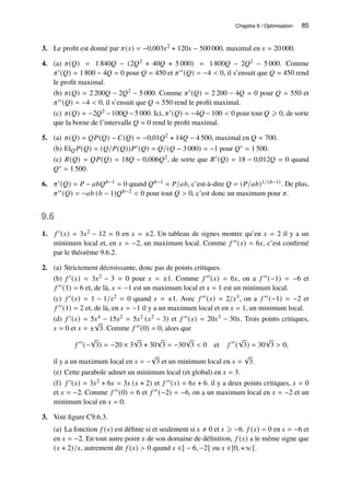 Chapitre 9 / Optimisation 85
3. Le profit est donné par 𝜋(𝑥) = −0,003𝑥2 + 120𝑥 − 500 000, maximal en 𝑥 = 20 000.
4. (a) 𝜋(𝑄) = 1 840𝑄 − (2𝑄2 + 40𝑄 + 5 000) = 1 800𝑄 − 2𝑄2 − 5 000. Comme
𝜋′(𝑄) = 1 800 − 4𝑄 = 0 pour 𝑄 = 450 et 𝜋′′(𝑄) = −4  0, il s’ensuit que 𝑄 = 450 rend
le profit maximal.
(b) 𝜋(𝑄) = 2 200𝑄 − 2𝑄2 − 5 000. Comme 𝜋′(𝑄) = 2 200 − 4𝑄 = 0 pour 𝑄 = 550 et
𝜋′′(𝑄) = −4  0, il s’ensuit que 𝑄 = 550 rend le profit maximal.
(c) 𝜋(𝑄) = −2𝑄2 −100𝑄 −5 000. Ici, 𝜋′(𝑄) = −4𝑄 −100  0 pour tout 𝑄 ⩾ 0, de sorte
que la borne de l’intervalle 𝑄 = 0 rend le profit maximal.
5. (a) 𝜋(𝑄) = 𝑄𝑃(𝑄) − 𝐶(𝑄) = −0,01𝑄2 + 14𝑄 − 4 500, maximal en 𝑄 = 700.
(b) El𝑄𝑃(𝑄) = (𝑄/𝑃(𝑄))𝑃′(𝑄) = 𝑄/(𝑄 − 3 000) = −1 pour 𝑄∗ = 1 500.
(c) 𝑅(𝑄) = 𝑄𝑃(𝑄) = 18𝑄 − 0,006𝑄2, de sorte que 𝑅′(𝑄) = 18 − 0,012𝑄 = 0 quand
𝑄∗ = 1 500.
6. 𝜋′(𝑄) = 𝑃 − 𝑎𝑏𝑄𝑏−1 = 0 quand 𝑄𝑏−1 = 𝑃/𝑎𝑏, c’est-à-dire 𝑄 = (𝑃/𝑎𝑏)1/(𝑏−1). De plus,
𝜋′′(𝑄) = −𝑎𝑏 (𝑏 − 1)𝑄𝑏−2  0 pour tout 𝑄  0, c’est donc un maximum pour 𝜋.
9.6
1. 𝑓 ′(𝑥) = 3𝑥2 − 12 = 0 en 𝑥 = ±2. Un tableau de signes montre qu’en 𝑥 = 2 il y a un
minimum local et, en 𝑥 = −2, un maximum local. Comme 𝑓 ′′(𝑥) = 6𝑥, c’est confirmé
par le théorème 9.6.2.
2. (a) Strictement décroissante, donc pas de points critiques.
(b) 𝑓 ′(𝑥) = 3𝑥2 − 3 = 0 pour 𝑥 = ±1. Comme 𝑓 ′′(𝑥) = 6𝑥, on a 𝑓 ′′(−1) = −6 et
𝑓 ′′(1) = 6 et, de là, 𝑥 = −1 est un maximum local et 𝑥 = 1 est un minimum local.
(c) 𝑓 ′(𝑥) = 1 − 1/𝑥2 = 0 quand 𝑥 = ±1. Avec 𝑓 ′′(𝑥) = 2/𝑥3, on a 𝑓 ′′(−1) = −2 et
𝑓 ′′(1) = 2 et, de là, en 𝑥 = −1 il y a un maximum local et en 𝑥 = 1, un minimum local.
(d) 𝑓 ′(𝑥) = 5𝑥4 − 15𝑥2 = 5𝑥2 (𝑥2 − 3) et 𝑓 ′′(𝑥) = 20𝑥3 − 30𝑥. Trois points critiques,
𝑥 = 0 et 𝑥 = ±
√
3. Comme 𝑓 ′′(0) = 0, alors que
𝑓 ′′
(−
√
3) = −20 × 3
√
3 + 30
√
3 = −30
√
3  0 et 𝑓 ′′
(
√
3) = 30
√
3  0,
il y a un maximum local en 𝑥 = −
√
3 et un minimum local en 𝑥 =
√
3.
(e) Cette parabole admet un minimum local (et global) en 𝑥 = 3.
(f) 𝑓 ′(𝑥) = 3𝑥2 + 6𝑥 = 3𝑥 (𝑥 + 2) et 𝑓 ′′(𝑥) = 6𝑥 + 6. il y a deux points critiques, 𝑥 = 0
et 𝑥 = −2. Comme 𝑓 ′′(0) = 6 et 𝑓 ′′(−2) = −6, on a un maximum local en 𝑥 = −2 et un
minimum local en 𝑥 = 0.
3. Voir figure C9.6.3.
(a) La fonction 𝑓 (𝑥) est définie si et seulement si 𝑥 ≠ 0 et 𝑥 ⩾ −6. 𝑓 (𝑥) = 0 en 𝑥 = −6 et
en 𝑥 = −2. En tout autre point 𝑥 de son domaine de définition, 𝑓 (𝑥) a le même signe que
(𝑥 + 2)/𝑥, autrement dit 𝑓 (𝑥)  0 quand 𝑥 ∈] − 6, −2[ ou 𝑥 ∈]0, +∞[.
 