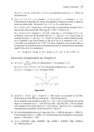 Chapitre 9 / Optimisation 87
(b) 𝑔′(𝑥) = 𝑥2𝑥 (2 + 𝑥 ln 2). En 𝑥 = 0, il y a un minimum local et en 𝑥 = −2/ln 2, un
maximum local.
7. 𝑓 (𝑥) = 𝑥3 + 𝑎𝑥 + 𝑏 → +∞ lorsque 𝑥 → +∞ et 𝑓 (𝑥) → −∞ lorsque 𝑥 → −∞.
Conformément au théorème des valeurs intermédiaires, la fonction continue 𝑓 admet au
moins une racine réelle . On calcule 𝑓 ′(𝑥) = 3𝑥2 + 𝑎. Il y a donc deux cas.
Si 𝑎 ⩾ 0, on a 𝑓 ′(𝑥)  0 pour tout 𝑥 ≠ 0 et de ce fait 𝑓 est strictement croissante. Il n’y a
donc qu’une seule racine réelle. Notez que 4𝑎3 + 27𝑏2 ⩾ 0 dans ce cas.
Si 𝑎  0, on a 𝑓 ′(𝑥) = 0 quand 𝑥 = ±
p
−𝑎/3 = ±
√
𝑝, où 𝑝 = −𝑎/3. Comme 𝑓 ′′(𝑥) = 3𝑥,
la fonction 𝑓 passe par un maximum local en 𝑥 = −
√
𝑝, où 𝑦 = 𝑏 + 2𝑝
√
𝑝 et par un
minimum local en 𝑥 =
√
𝑝, où 𝑦 = 𝑏 − 2𝑝
√
𝑝. Si l’une de ces valeurs extrêmes locales
est 0, l’équation a une racine double, ce qui est le cas si et seulement si 4𝑝3 = 𝑏2,
c’est-à-dire si et seulement si 4𝑎3 + 27𝑏2 = 0. Sinon, l’équation a trois racines réelles si
et seulement si le maximum local est strictement positif et le minimum local strictement
négatif. Cela arrive si et seulement si
𝑏  −2𝑝
√
𝑝 et 𝑏  2𝑝
√
𝑝 ⇔ |𝑏|  2𝑝
√
𝑝 ⇔ 𝑏2
 4𝑝3
⇔ 4𝑎3
+ 27𝑏2
 0.
Exercices récapitulatifs du chapitre 9
1. (a) 𝑓 ′(𝑥) =
4𝑥
(𝑥2 + 2)2
. D’où 𝑓 (𝑥) décroît pour 𝑥 ⩽ 0, croît pour 𝑥 ⩾ 0.
(b) 𝑓 ′′(𝑥) = 4 (2 − 3𝑥2
)/(𝑥2
+ 2)3
. Il y a des points d’inflexion en 𝑥 = ±1
3
√
6.
(c) 𝑓 (𝑥) → 1 lorsque 𝑥 → ±∞. Voir figure C9.R.1.
y
1
x
− 4 − 2 2 4
Figure C9.R.1
2. (a) 𝑄′(𝐿) = 3𝐿 (8 − 1
20 𝐿) = 0 pour 𝐿∗ = 160 et 𝑄(𝐿) est croissante sur [0, 160],
décroissante sur [160, 200], de sorte que 𝑄∗ = 160 maximise 𝑄(𝐿).
(b) La production par travailleur est 𝑄(𝐿)/𝐿 = 12𝐿 − 1
20 𝐿2 et cette fonction du second
degré a un maximum en 𝐿∗∗ = 120. On a 𝑄′(120) = 𝑄(120)/120 = 720. En général
(voir exemple 6.7.6), (d/d𝐿) (𝑄(𝐿)/𝐿) = (1/𝐿) (𝑄′(𝐿) − 𝑄(𝐿)/𝐿). Si 𝐿  0 maximise
la production par travailleur, on doit avoir 𝑄′(𝐿) = 𝑄(𝐿)/𝐿.
3. Si 𝑦 est le côté parallèle à la rive et 𝑥 l’autre côté, 2𝑥+𝑦 = 1 000, de sorte que 𝑦 = 1 000−2𝑥.
L’aire entourée mesure 𝑥𝑦 = 1 000𝑥−2𝑥2, et cette fonction du second degré a un maximum
quand 𝑥 = 250 et donc 𝑦 = 500.
4. (a) 𝜋 = −0,0016𝑄2 + 44𝑄 − 0,0004𝑄2 − 8𝑄 − 64 000 = −0,002𝑄2 + 36𝑄 − 64 000 et
𝑄 = 9 000 maximise 𝜋.
 