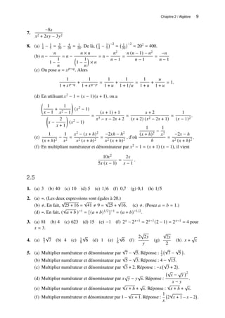 Chapitre 2 / Algèbre 9
7.
−8𝑥
𝑥2 + 2𝑥𝑦 − 3𝑦2
8. (a) 1
4 − 1
5 = 5
20 − 4
20 = 1
20 . De là, 1
4 − 1
5
−2
= 1
20
−2
= 202 = 400.
(b) 𝑛 −
𝑛
1 −
1
𝑛
= 𝑛 −
𝑛 × 𝑛

1 −
1
𝑛

× 𝑛
= 𝑛 −
𝑛2
𝑛 − 1
=
𝑛 (𝑛 − 1) − 𝑛2
𝑛 − 1
=
−𝑛
𝑛 − 1
(c) On pose 𝑢 = 𝑥𝑝−𝑞. Alors
1
1 + 𝑥𝑝−𝑞
+
1
1 + 𝑥𝑞−𝑝
=
1
1 + 𝑢
+
1
1 + 1/𝑢
=
1
1 + 𝑢
+
𝑢
1 + 𝑢
= 1.
(d) En utilisant 𝑥2 − 1 = (𝑥 − 1)(𝑥 + 1), on a

1
𝑥 − 1
+
1
𝑥2 − 1

(𝑥2 − 1)

𝑥 −
2
𝑥 + 1

(𝑥2
− 1)
=
(𝑥 + 1) + 1
𝑥3 − 𝑥 − 2𝑥 + 2
=
𝑥 + 2
(𝑥 + 2) (𝑥2 − 2𝑥 + 1)
=
1
(𝑥 − 1)2
.
(e)
1
(𝑥 + ℎ)2
−
1
𝑥2
=
𝑥2 − (𝑥 + ℎ)2
𝑥2 (𝑥 + ℎ)2
=
−2𝑥ℎ − ℎ2
𝑥2 (𝑥 + ℎ)2
, d’où
1
(𝑥 + ℎ)2
−
1
𝑥2
ℎ
=
−2𝑥 − ℎ
𝑥2 (𝑥 + ℎ)2
.
(f) En multipliant numérateur et dénominateur par 𝑥2 − 1 = (𝑥 + 1) (𝑥 − 1), il vient
10𝑥2
5𝑥 (𝑥 − 1)
=
2𝑥
𝑥 − 1
.
2.5
1. (a) 3 (b) 40 (c) 10 (d) 5 (e) 1/6 (f) 0,7 (g) 0,1 (h) 1/5
2. (a) =. (Les deux expressions sont égales à 20.)
(b) ≠. En fait,
√
25 + 16 =
√
41 ≠ 9 =
√
25 +
√
16. (c) ≠. (Posez 𝑎 = 𝑏 = 1.)
(d) =. En fait, (
√
𝑎 + 𝑏 )−1 = [(𝑎 + 𝑏)1/2]−1 = (𝑎 + 𝑏)−1/2.
3. (a) 81 (b) 4 (c) 623 (d) 15 (e) −1 (f) 2𝑥 − 2𝑥−1 = 2𝑥−1(2 − 1) = 2𝑥−1 = 4 pour
𝑥 = 3.
4. (a) 6
7
√
7 (b) 4 (c) 1
8
√
6 (d) 1 (e) 1
6
√
6 (f)
2
p
2𝑦
𝑦
(g)
√
2𝑥
2
(h) 𝑥 +
p
𝑥
5. (a) Multiplier numérateur et dénominateur par
√
7 −
√
5. Réponse : 1
2
√
7 −
√
5

.
(b) Multiplier numérateur et dénominateur par
√
5 −
√
3. Réponse : 4 −
√
15.
(c) Multiplier numérateur et dénominateur par
√
3 + 2. Réponse : −𝑥
√
3 + 2

.
(d) Multiplier numérateur et dénominateur par 𝑥
√
𝑦 − 𝑦
√
𝑥. Réponse :
√
𝑥 −
√
𝑦
2
𝑥 − 𝑦
.
(e) Multiplier numérateur et dénominateur par
√
𝑥 + ℎ +
√
𝑥. Réponse :
√
𝑥 + ℎ +
√
𝑥.
(f) Multiplier numérateur et dénominateur par 1 −
√
𝑥 + 1. Réponse :
1
𝑥
2
√
𝑥 + 1 − 𝑥 − 2

.
 