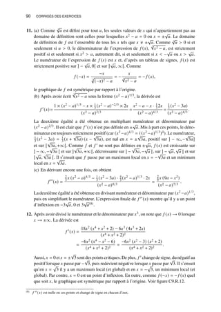 90 CORRIGÉS DES EXERCICES
11. (a) Comme 3
√
𝑢 est défini pour tout 𝑢, les seules valeurs de 𝑥 qui n’appartiennent pas au
domaine de définition sont celles pour lesquelles 𝑥2 − 𝑎 = 0 ou 𝑥 = ±
√
𝑎. Le domaine
de définition de 𝑓 est l’ensemble de tous les 𝑥 tels que 𝑥 ≠ ±
√
𝑎. Comme 3
√
𝑢  0 si et
seulement si 𝑢  0, le dénominateur de l’expression de 𝑓 (𝑥),
3
√
𝑥2 − 𝑎, est strictement
positif si et seulement si 𝑥2  𝑎, autrement dit, si et seulement si 𝑥  −
√
𝑎 ou 𝑥 
√
𝑎.
Le numérateur de l’expression de 𝑓 (𝑥) est 𝑥 et, d’après un tableau de signes, 𝑓 (𝑥) est
strictement positive sur ] −
√
𝑎, 0[ et sur ]
√
𝑎, ∞[. Comme
𝑓 (−𝑥) =
−𝑥
3
p
(−𝑥)2 − 𝑎
= −
𝑥
3
√
𝑥2 − 𝑎
= − 𝑓 (𝑥),
le graphique de 𝑓 est symétrique par rapport à l’origine.
(b) Après avoir écrit
3
√
𝑥2 − 𝑎 sous la forme (𝑥2 − 𝑎)1/3, la dérivée est
𝑓 ′
(𝑥) =
1 × (𝑥2 − 𝑎)1/3 − 𝑥 × 1
3 (𝑥2 − 𝑎)−2/3 × 2𝑥
(𝑥2 − 𝑎)2/3
=
𝑥2 − 𝑎 − 𝑥 · 1
3 2𝑥
(𝑥2 − 𝑎)4/3
=
1
3 (𝑥2 − 3𝑎)
(𝑥2 − 𝑎)4/3
.
La deuxième égalité a été obtenue en multipliant numérateur et dénominateur par
(𝑥2 − 𝑎)2/3. Il est clair que 𝑓 ′(𝑥) n’est pas définie en ±
√
𝑎. Mis à part ces points, le déno-
minateur est toujours strictement positif (car (𝑥2 −𝑎)4/3 = ((𝑥2 −𝑎)1/3)4). Le numérateur,
1
3 (𝑥2 − 3𝑎) = 1
3 (𝑥 +
√
3𝑎) (𝑥 −
√
3𝑎), est nul en 𝑥 = ±
√
3𝑎, positif sur ] − ∞, −
√
3𝑎]
et sur [
√
3𝑎, +∞[. Comme 𝑓 et 𝑓 ′ ne sont pas définies en ±
√
𝑎, 𝑓 (𝑥) est croissante sur
] − ∞, −
√
3𝑎 [ et sur ]
√
3𝑎, +∞[, décroissante sur ] −
√
3𝑎, −
√
𝑎 [, sur ] −
√
𝑎,
√
𝑎 [ et sur
]
√
𝑎,
√
3𝑎 [. Il s’ensuit que 𝑓 passe par un maximum local en 𝑥 = −
√
3𝑎 et un minimum
local en 𝑥 =
√
3𝑎.
(c) En dérivant encore une fois, on obtient
𝑓 ′′
(𝑥) =
2
3 𝑥 (𝑥2 − 𝑎)4/3 − 1
3 (𝑥2 − 3𝑎) · 4
3 (𝑥2 − 𝑎)1/3 · 2𝑥
(𝑥2 − 𝑎)8/3
=
2
9 𝑥 (9𝑎 − 𝑥2)
(𝑥2 − 𝑎)7/3
.
La deuxième égalité a été obtenue en divisant numérateur et dénominateur par (𝑥2 −𝑎)1/3,
puis en simplifiant le numérateur. L’expression finale de 𝑓 ′′(𝑥) montre qu’il y a un point
d’inflexion en −3
√
𝑎, 0 et 3
√
𝑎(8).
12. Après avoir divisé le numérateur et le dénominateur par 𝑥3, on note que 𝑓 (𝑥) → 0 lorsque
𝑥 → ±∞. La dérivée est
𝑓 ′
(𝑥) =
18𝑥2 (𝑥4 + 𝑥2 + 2) − 6𝑥3 (4𝑥3 + 2𝑥)
(𝑥4 + 𝑥2 + 2)2
=
−6𝑥2 (𝑥4 − 𝑥2 − 6)
(𝑥4 + 𝑥2 + 2)2
=
−6𝑥2 (𝑥2 − 3) (𝑥2 + 2)
(𝑥4 + 𝑥2 + 2)2
.
Aussi, 𝑥 = 0 et 𝑥 = ±
√
3 sont des points critiques. De plus, 𝑓 ′ change de signe, du négatif au
positif lorsque 𝑥 passe par −
√
3, puis redevient négative lorsque 𝑥 passe par
√
3. Il s’ensuit
qu’en 𝑥 =
p
3 il y a un maximum local (et global) et en 𝑥 = −
p
3, un minimum local (et
global). Par contre, 𝑥 = 0 est un point d’inflexion. En outre, comme 𝑓 (−𝑥) = − 𝑓 (𝑥) quel
que soit 𝑥, le graphique est symétrique par rapport à l’origine. Voir figure C9.R.12.
(8) 𝑓 ′′ (𝑥) est nulle en ces points et change de signe en chacun d’eux.
 