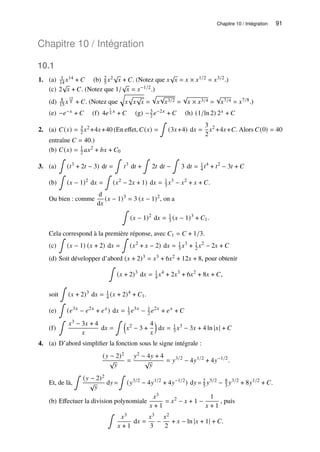 Chapitre 10 / Intégration 91
Chapitre 10 / Intégration
10.1
1. (a) 1
14 𝑥14 + 𝐶 (b) 2
5 𝑥2√
𝑥 + 𝐶. (Notez que 𝑥
√
𝑥 = 𝑥 × 𝑥1/2 = 𝑥3/2.)
(c) 2
√
𝑥 + 𝐶. (Notez que 1/
√
𝑥 = 𝑥−1/2.)
(d) 8
15 𝑥
15
8 + 𝐶. (Notez que
q
𝑥
p
𝑥
√
𝑥 =
p
𝑥
√
𝑥3/2 =
√
𝑥 × 𝑥3/4 =
√
𝑥7/4 = 𝑥7/8.)
(e) −𝑒−𝑥 + 𝐶 (f) 4𝑒
1
4 𝑥 + 𝐶 (g) −3
2 𝑒−2𝑥 + 𝐶 (h) (1/ln 2) 2𝑥 + 𝐶
2. (a) 𝐶(𝑥) = 3
2 𝑥2 +4𝑥+40 (En effet, 𝐶(𝑥) =
∫
(3𝑥+4) d𝑥 =
3
2
𝑥2
+4𝑥+𝐶. Alors 𝐶(0) = 40
entraîne 𝐶 = 40.)
(b) 𝐶(𝑥) = 1
2 𝑎𝑥2 + 𝑏𝑥 + 𝐶0
3. (a)
∫
(𝑡3
+ 2𝑡 − 3) d𝑡 =
∫
𝑡3
d𝑡 +
∫
2𝑡 d𝑡 −
∫
3 d𝑡 = 1
4 𝑡4
+ 𝑡2
− 3𝑡 + 𝐶
(b)
∫
(𝑥 − 1)2
d𝑥 =
∫
(𝑥2
− 2𝑥 + 1) d𝑥 = 1
3 𝑥3
− 𝑥2
+ 𝑥 + 𝐶.
Ou bien : comme
d
d𝑥
(𝑥 − 1)3
= 3 (𝑥 − 1)2
, on a
∫
(𝑥 − 1)2
d𝑥 = 1
3 (𝑥 − 1)3
+ 𝐶1.
Cela correspond à la première réponse, avec 𝐶1 = 𝐶 + 1/3.
(c)
∫
(𝑥 − 1) (𝑥 + 2) d𝑥 =
∫
(𝑥2
+ 𝑥 − 2) d𝑥 = 1
3 𝑥3
+ 1
2 𝑥2
− 2𝑥 + 𝐶
(d) Soit développer d’abord (𝑥 + 2)3 = 𝑥3 + 6𝑥2 + 12𝑥 + 8, pour obtenir
∫
(𝑥 + 2)3
d𝑥 = 1
4 𝑥4
+ 2𝑥3
+ 6𝑥2
+ 8𝑥 + 𝐶,
soit
∫
(𝑥 + 2)3
d𝑥 = 1
4 (𝑥 + 2)4
+ 𝐶1.
(e)
∫
(𝑒3𝑥
− 𝑒2𝑥
+ 𝑒𝑥
) d𝑥 = 1
3 𝑒3𝑥
− 1
2 𝑒2𝑥
+ 𝑒𝑥
+ 𝐶
(f)
∫
𝑥3 − 3𝑥 + 4
𝑥
d𝑥 =
∫ 
𝑥2
− 3 +
4
𝑥

d𝑥 = 1
3 𝑥3
− 3𝑥 + 4 ln |𝑥| + 𝐶
4. (a) D’abord simplifier la fonction sous le signe intégrale :
(𝑦 − 2)2
√
𝑦
=
𝑦2 − 4𝑦 + 4
√
𝑦
= 𝑦3/2
− 4𝑦1/2
+ 4𝑦−1/2
.
Et, de là,
∫
(𝑦 − 2)2
√
𝑦
d𝑦=
∫
(𝑦3/2
− 4𝑦1/2
+ 4𝑦−1/2
) d𝑦= 2
5 𝑦5/2
− 8
3 𝑦3/2
+ 8𝑦1/2
+ 𝐶.
(b) Effectuer la division polynomiale
𝑥3
𝑥 + 1
= 𝑥2
− 𝑥 + 1 −
1
𝑥 + 1
, puis
∫
𝑥3
𝑥 + 1
d𝑥 =
𝑥3
3
−
𝑥2
2
+ 𝑥 − ln |𝑥 + 1| + 𝐶.
 