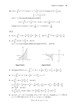 Chapitre 10 / Intégration 93
13. 𝑓 ′(𝑥) =
∫
(𝑥−2
+ 𝑥3
+ 2) d𝑥 = −𝑥−1
+
1
4
𝑥4
+ 2𝑥 + 𝐶. Comme 𝑓 ′
(1) =
1
4
, on a
1
4
= −1 +
1
4
+ 2 + 𝐶
ou 𝐶 = −1. Une nouvelle intégration conduit à
𝑓 (𝑥) =
∫
(−𝑥−1
+
1
4
𝑥4
+ 2𝑥 − 1) d𝑥 = − ln 𝑥 +
1
20
𝑥5
+ 𝑥2
− 𝑥 + 𝐷.
Comme 𝑓 (1) = 0, on a 0 = − ln 1 +
1
20
+ 1 − 1 + 𝐷 ou 𝐷 = −
1
20
.
10.2
1. (a) 𝐴 =
∫ 1
0
𝑥3
d𝑥 =
1
4
𝑥4
1
0
=
1
4
14
−
1
4
04
=
1
4
(b) 𝐴 =
∫ 1
0
𝑥10
d𝑥 =
1
11
𝑥11
1
0
=
1
11
2. (a)
∫ 2
0
3𝑥2
d𝑥 = 𝑥3
2
0
= 8 (b) 1/7
(c) 𝑒 − 1/𝑒 (voir la région ombrée de la figure C10.2.2). (d) 9/10
y
x
−1 1
f (x) = ex
Figure C10.2.2
y
−1
x
A
y = 1/x3
−2 −1
Figure C10.2.3
3. Voir figure C10.2.3. 𝐴 = −
∫ −1
−2
𝑥−3
d𝑥 = − −
1
2

𝑥−2
−1
−2
= −

−
1
2
− −
1
8

=
3
8
.
4. 𝐴 = 1
2
∫ 1
−1
(𝑒𝑥
+ 𝑒−𝑥
) d𝑥 =
1
2
(𝑒𝑥
− 𝑒−𝑥
)
1
−1
= 𝑒 − 𝑒−1
5. (a)
∫ 1
0
𝑥 d𝑥 =
1
2
𝑥2
1
0
=
1
2
(b) 16/3
(c)
∫ 3
−2
1
2
𝑥2
−
1
3
𝑥3
d𝑥 = (
1
6
𝑥3
−
1
12
𝑥4
)
3
−2
=
1
12
𝑥3
(2 − 𝑥)
3
−2
= −
27
12
+
32
12
=
5
12
(d) −12/5 (e) 41/2
(f)
∫ 3
2
 1
𝑡 − 1
+ 𝑡

d𝑡 =

ln(𝑡 − 1) +
1
2
𝑡2
 3
2
= ln 2 +
9
2
−
4
2
= ln 2 +
5
2
6. (a) 𝑓 (𝑥) = 𝑥3 − 3𝑥2 + 2𝑥 et donc 𝑓 ′(𝑥) = 3𝑥2 − 6𝑥 + 2 = 0 quand 𝑥0 = 1 −
√
3/3 et
𝑥1 = 1 +
√
3/3. On a 𝑓 ′(𝑥)  0 ⇔ 𝑥  𝑥0 ou 𝑥  𝑥1. De plus,
𝑓 ′
(𝑥)  0 ⇔ 𝑥0  𝑥  𝑥1.
 