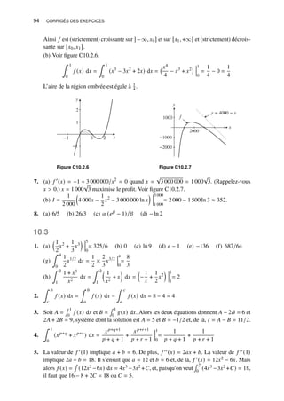 94 CORRIGÉS DES EXERCICES
Ainsi 𝑓 est (strictement) croissante sur ] −∞, 𝑥0] et sur [𝑥1, +∞[ et (strictement) décrois-
sante sur [𝑥0, 𝑥1].
(b) Voir figure C10.2.6.
∫ 1
0
𝑓 (𝑥) d𝑥 =
∫ 1
0
(𝑥3
− 3𝑥2
+ 2𝑥) d𝑥 =
𝑥4
4
− 𝑥3
+ 𝑥2 1
0
=
1
4
− 0 =
1
4
L’aire de la région ombrée est égale à 1
4 .
y
−1
1
2
x
−1 1 2
Figure C10.2.6
y
x
−2000
−1000
1000
2000
y = 4000 − x
f
Figure C10.2.7
7. (a) 𝑓 ′
(𝑥) = −1 + 3 000 000/𝑥2
= 0 quand 𝑥 =
√
3 000 000 = 1 000
√
3. (Rappelez-vous
𝑥  0.) 𝑥 = 1 000
√
3 maximise le profit. Voir figure C10.2.7.
(b) 𝐼 =
1
2 000

4 000𝑥 −
1
2
𝑥2
− 3 000 000 ln 𝑥
 3 000
1 000
= 2 000 − 1 500 ln 3 ≈ 352.
8. (a) 6/5 (b) 26/3 (c) 𝛼 (𝑒𝛽 − 1)/𝛽 (d) − ln 2
10.3
1. (a)
1
2
𝑥2
+
1
3
𝑥3
 5
0
= 325/6 (b) 0 (c) ln 9 (d) 𝑒 − 1 (e) −136 (f) 687/64
(g)
∫ 4
0
1
2
𝑥1/2
d𝑥 =
1
2
×
2
3
𝑥3/2
4
0
=
8
3
(h)
∫ 2
1
1 + 𝑥3
𝑥2
d𝑥 =
∫ 2
1
 1
𝑥2
+ 𝑥

d𝑥 =

−
1
𝑥
+
1
2
𝑥2
 2
1
= 2
2.
∫ 𝑏
𝑐
𝑓 (𝑥) d𝑥 =
∫ 𝑏
𝑎
𝑓 (𝑥) d𝑥 −
∫ 𝑐
𝑎
𝑓 (𝑥) d𝑥 = 8 − 4 = 4
3. Soit 𝐴 =
∫ 1
0
𝑓 (𝑥) d𝑥 et 𝐵 =
∫ 1
0
𝑔(𝑥) d𝑥. Alors les deux équations donnent 𝐴 − 2𝐵 = 6 et
2𝐴 + 2𝐵 = 9, système dont la solution est 𝐴 = 5 et 𝐵 = −1/2 et, de là, 𝐼 = 𝐴 − 𝐵 = 11/2.
4.
∫ 1
0
(𝑥𝑝+𝑞
+ 𝑥𝑝+𝑟
) d𝑥 =
𝑥𝑝+𝑞+1
𝑝 + 𝑞 + 1
+
𝑥𝑝+𝑟+1
𝑝 + 𝑟 + 1
1
0
=
1
𝑝 + 𝑞 + 1
+
1
𝑝 + 𝑟 + 1
5. La valeur de 𝑓 ′(1) implique 𝑎 + 𝑏 = 6. De plus, 𝑓 ′′(𝑥) = 2𝑎𝑥 + 𝑏. La valeur de 𝑓 ′′(1)
implique 2𝑎 + 𝑏 = 18. Il s’ensuit que 𝑎 = 12 et 𝑏 = 6 et, de là, 𝑓 ′(𝑥) = 12𝑥2 − 6𝑥. Mais
alors 𝑓 (𝑥) =
∫
(12𝑥2 −6𝑥) d𝑥 = 4𝑥3 −3𝑥2 +𝐶, et, puisqu’on veut
∫ 2
0
(4𝑥3 −3𝑥2 +𝐶) = 18,
il faut que 16 − 8 + 2𝐶 = 18 ou 𝐶 = 5.
 
