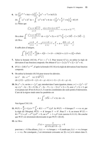 Chapitre 10 / Intégration 95
6. (a)
h1
9
𝑒3𝑡−2
+ ln(𝑡 + 2)
i 3
0
=
1
9
(𝑒7
− 𝑒−2
) + ln(5/2)
(b)
∫ 1
0
(𝑥2
+ 2)2
d𝑥 =
∫ 1
0
(𝑥4
+ 4𝑥2
+ 4) d𝑥 =
1
5
𝑥5
+
4
3
𝑥3
+ 4𝑥
 1
0
= 83/15
(c) Notez que
𝑥2 + 𝑥 +
√
𝑥 + 1
𝑥 + 1
=
𝑥(𝑥 + 1) + (𝑥 + 1)1/2
𝑥 + 1
= 𝑥 + (𝑥 + 1)−1/2
,
On a donc
∫ 1
0
𝑥2 + 𝑥 +
√
𝑥 + 1
𝑥 + 1
d𝑥 = ( 1
2 𝑥2
+ 2(𝑥 + 1)1/2
)
1
0
= 1
2 + 2
√
2 − 2 = 2
√
2 − 3
2 .
(d) On a
𝐴
𝑥 + 𝑏
𝑥 + 𝑐
+
𝑑
𝑥
= 𝐴
𝑥 + 𝑐 + 𝑏 − 𝑐
𝑥 + 𝑐
+
𝑑
𝑥
= 𝐴 +
𝐴(𝑏 − 𝑐)
𝑥 + 𝑐
+
𝑑
𝑥
.
Il suffit alors d’intégrer,
∫ 𝑏
1

𝐴
𝑥 + 𝑏
𝑥 + 𝑐
+
𝑑
𝑥

d𝑥 = 𝐴

𝑏 − 1 + (𝑏 − 𝑐) ln[(𝑏 + 𝑐)/(1 + 𝑐)]

+ 𝑑 ln 𝑏.
7. Selon la formule (10.3.6), 𝐹′(𝑥) = 𝑥2 + 2. Pour trouver 𝐺′(𝑥), on utilise la règle de
dérivation d’une fonction composée. On obtient 𝐺′(𝑥) = 2𝑥 [(𝑥2)2 + 2] = 2𝑥5 + 4𝑥.
8. 𝐻′(𝑡) = 2𝑡𝐾(𝑡2) 𝑒−𝜌𝑡2
, d’après la formule (10.3.8) et la règle de dérivation d’une fonction
composée.
9. On utilise la formule (10.3.8) pour trouver les dérivées.
(a) 𝑡2 (b) −𝑒−𝑡2
(c) 2/
√
𝑡4 + 1
(d) ( 𝑓 (2) − 𝑔(2)) × 0 − ( 𝑓 (−𝜆) − 𝑔(−𝜆)) × (−1) = 𝑓 (−𝜆) − 𝑔(−𝜆).
10. De 𝑦2 = 3𝑥, on tire 𝑥 = 1
3 𝑦2, qui, introduit dans l’autre équation, donne 𝑦 +1 = ( 1
3 𝑦2 −1)2
ou 𝑦 (𝑦3 − 6𝑦 − 9) = 0. Or, 𝑦3 − 6𝑦 − 9 = (𝑦 − 3) (𝑦2 + 3𝑦 + 3), avec 𝑦2 + 3𝑦 + 3, qui
n’est jamais nul. D’où (0, 0) et (3, 3) sont les coordonnées des seuls points d’intersection.
L’aire de la région située entre les paraboles est
𝐴 =
∫ 3
0
(
√
3𝑥 − 𝑥2
+ 2𝑥) d𝑥 = 6.
Voir figure C10.3.10.
11. 𝑊(𝑇) =
𝐾
𝑇
(−1/𝜌) 𝑒−𝜌𝑡
𝑇
0
= 𝐾(1 − 𝑒−𝜌𝑇
)/𝜌𝑇. Ici 𝑊(𝑇) → 0 lorsque 𝑇 → +∞ et, par
la règle de l’Hospital, 𝑊(𝑇) → 𝐾 lorsque 𝑇 → 0+. Pour 𝑇  0, on trouve 𝑊′(𝑇) =
𝐾𝑒−𝜌𝑇 (1 + 𝜌𝑇 − 𝑒𝜌𝑇 )/𝜌𝑇2  0, car 𝑒𝜌𝑇  1 + 𝜌𝑇 (voir exercice 6.11.11). On conclut
que 𝑊(𝑇) est strictement décroissante et que 𝑊(𝑇) ∈]0, 𝐾[.
12. (a) On a
𝑓 ′
(𝑥) =
2
√
𝑥 + 4 (
√
𝑥 + 4 − 2)
 0
pour tout 𝑥  0. Par ailleurs, 𝑓 (𝑥) → −∞ lorsque 𝑥 → 0, tandis que 𝑓 (𝑥) → +∞ lorsque
𝑥 → +∞. Par conséquent, 𝑓 est strictement croissante sur ]0, +∞[ et à valeurs dans R.
 