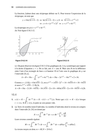 96 CORRIGÉS DES EXERCICES
La fonction 𝑓 admet donc une réciproque définie sur R. Pour trouver l’expression de la
réciproque, on note que
𝑦 = 4 ln(
√
𝑥 + 4 − 2) ⇔ ln(
√
𝑥 + 4 − 2) = 𝑦/4 ⇔
√
𝑥 + 4 = 𝑒𝑦/4
+ 2
⇔ 𝑥 + 4 = (𝑒𝑦/4
+ 2)2
⇔ 𝑥 = 𝑒𝑦/2
+ 4𝑒𝑦/4
.
La réciproque est 𝑔(𝑥) = 𝑒𝑥/2 + 4𝑒𝑥/4.
(b) Voir figure C10.3.12.
y + 1 = (x − 1)2
y2
= 3x
y
−1
1
2
3
4
x
−1 1 3 4 5 6
Figure C10.3.10
y
−5
5
10
−5 5 10x
B
A a
a
f
g
y = x
Figure C10.3.12
(c) On peut observer à la figure C10.3.12 les graphiques de 𝑓 et 𝑔 symétriques par rapport
à la droite d’équation 𝑦 = 𝑥. De ce fait, aire 𝐴 = aire 𝐵. Mais aire 𝐵 est la différence
entre l’aire d’un rectangle de base 𝑎 et hauteur 10 et l’aire sous le graphique de 𝑔 sur
l’intervalle [0, 𝑎],
𝐴 = 𝐵 = 10𝑎 −
∫ 𝑎
0
(𝑒𝑥/2
+ 4𝑒𝑥/4
) d𝑥 = 10𝑎 − 2𝑒𝑎/2
− 16𝑒𝑎/4
+ 2 + 16.
Comme 𝑎 = 𝑓 (10) = 4 ln(
√
14−2), on a 𝑒𝑎/2 = (
√
14−2)2 = 14−4
√
14+4 = 18−4
√
14
et aussi 𝑒𝑎/4 =
√
14 − 2. De là,
𝐴 = 𝐵 = 10𝑎 − 2 (18 − 4
√
14) − 16 (
√
14 − 2) + 18 = 40 ln(
√
14 − 2) + 14 − 8
√
14 ≈ 6,26.
10.4
1. 𝑥 (𝑡) = 𝐾 −
∫ 𝑡
0
¯
𝑢𝑒−𝑎𝑠
𝑑𝑠 = 𝐾 − ¯
𝑢 (1 − 𝑒−𝑎𝑡
)/𝑎. Notez que 𝑥 (𝑡) → 𝐾 − ¯
𝑢/𝑎 lorsque
𝑡 → +∞. Si 𝐾 ⩾ ¯
𝑢/𝑎, le puits ne sera jamais vide.
2. (a) Soit 𝑛 le nombre total d’individus. Le nombre d’individus dont le revenu est compris
dans l’intervalle [𝑏, 2𝑏] est donné par
𝑁 = 𝑛
∫ 2𝑏
𝑏
𝐵𝑟−2
d𝑟 = 𝑛−𝐵𝑟−1
2𝑏
𝑏
=
𝑛𝐵
2𝑏
.
Leurs revenus cumulés égalent
𝑀 = 𝑛
∫ 2𝑏
𝑏
𝐵𝑟−2
𝑟 d𝑟 = 𝑛
∫ 2𝑏
𝑏
𝐵𝑟−1
d𝑟 = 𝑛𝐵 ln𝑟
2𝑏
𝑏
= 𝑛𝐵 ln 2.
Le revenu moyen est donc 𝑚 = 𝑀/𝑁 = 2𝑏 ln 2.
 