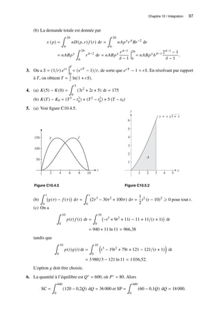 Chapitre 10 / Intégration 97
(b) La demande totale est donnée par
𝑥 (𝑝) =
∫ 2𝑏
𝑏
𝑛𝐷(𝑝, 𝑟) 𝑓 (𝑟) d𝑟 =
∫ 2𝑏
𝑏
𝑛𝐴𝑝𝛾
𝑟 𝛿
𝐵𝑟−2
d𝑟
= 𝑛𝐴𝐵𝑝𝛾
∫ 2𝑏
𝑏
𝑟 𝛿−2
d𝑟 = 𝑛𝐴𝐵𝑝𝛾 𝑟 𝛿−1
𝛿 − 1
2𝑏
𝑏
= 𝑛𝐴𝐵𝑝𝛾
𝑏𝛿−1 2𝛿−1 − 1
𝛿 − 1
.
3. On a 𝑆 = (1/𝑟) 𝑒𝑟𝑡
𝑇
0
= (𝑒𝑟𝑇
− 1)/𝑟, de sorte que 𝑒𝑟𝑇 − 1 = 𝑟𝑆. En résolvant par rapport
à 𝑇, on obtient 𝑇 = 1
𝑟 ln(1 + 𝑟𝑆).
4. (a) 𝐾(5) − 𝐾(0) =
∫ 5
0
(3𝑡2
+ 2𝑡 + 5) d𝑡 = 175
(b) 𝐾(𝑇) − 𝐾0 = (𝑇3 − 𝑡3
0) + (𝑇2 − 𝑡2
0) + 5 (𝑇 − 𝑡0)
5. (a) Voir figure C10.4.5.
50
100
150
t
2 4 6 8 10
f
g
Figure C10.4.5
y
1
2
3
4
5
6
x
1 3
2 4 5
A
y = x √1 + x
Figure C10.5.2
(b)
∫ 𝑡
0
𝑔(𝜏) − 𝑓 (𝜏)

d𝜏 =
∫ 𝑡
0
2𝜏3
− 30𝜏2
+ 100𝜏) d𝜏 =
1
2
𝑡2
(𝑡 − 10)2
⩾ 0 pour tout 𝑡.
(c) On a
∫ 10
0
𝑝(𝑡) 𝑓 (𝑡) d𝑡 =
∫ 10
0
−𝑡3
+ 9𝑡2
+ 11𝑡 − 11 + 11/(𝑡 + 1)

d𝑡
= 940 + 11 ln 11 ≈ 966,38
tandis que
∫ 10
0
𝑝(𝑡)𝑔(𝑡) d𝑡 =
∫ 10
0

𝑡3
− 19𝑡2
+ 79𝑡 + 121 − 121/(𝑡 + 1)

d𝑡
= 3 980/3 − 121 ln 11 ≈ 1 036,52.
L’option 𝑔 doit être choisie.
6. La quantité à l’équilibre est 𝑄∗ = 600, où 𝑃∗ = 80. Alors
SC =
∫ 600
0
(120 − 0,2𝑄) d𝑄 = 36 000 et SP =
∫ 600
0
(60 − 0,1𝑄) d𝑄 = 18 000.
 