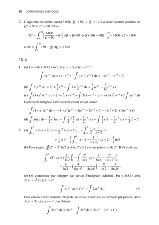 98 CORRIGÉS DES EXERCICES
7. L’équilibre est atteint quand 6 000/(𝑄∗ + 50) = 𝑄∗ + 10. La seule solution positive est
𝑄∗ = 50 et 𝑃∗ = 60. Alors
𝑆𝐶 =
∫ 50
0
h 6 000
𝑄 + 50
− 60
i
d𝑄 = [6 000 ln(𝑄 + 50) − 60𝑄]
50
0
= 6 000 ln 2 − 3 000
et SP =
∫ 50
0
(50 − 𝑄) d𝑄 = 1 250.
10.5
1. (a) Formule (10.5.1) avec 𝑓 (𝑥) = 𝑥 et 𝑔′(𝑥) = 𝑒−𝑥 :
∫
𝑥𝑒−𝑥
d𝑥 = 𝑥 (−𝑒−𝑥
) −
∫
1 × (−𝑒−𝑥
) d𝑥 = −𝑥𝑒−𝑥
− 𝑒−𝑥
+ 𝐶.
(b)
∫
3𝑥𝑒4𝑥
d𝑥 = 3𝑥 ×
1
4
𝑒4𝑥
−
∫
3 ×
1
4
𝑒4𝑥
d𝑥 =
3
4
𝑥𝑒4𝑥
−
3
16
𝑒4𝑥
+ 𝐶
(c)
∫
(1+𝑥2
)𝑒−𝑥
d𝑥 = (1+𝑥2
) (−𝑒−𝑥
)−
∫
2𝑥 (−𝑒−𝑥
) d𝑥 = −(1+𝑥2
)𝑒−𝑥
+2
∫
𝑥𝑒−𝑥
d𝑥
La dernière intégrale a été calculée en (a), ce qui donne
∫
(1 + 𝑥2
)𝑒−𝑥
d𝑥 = −(1 + 𝑥2
)𝑒−𝑥
− 2𝑥𝑒−𝑥
− 2𝑒−𝑥
+ 𝐶 = −(𝑥2
+ 2𝑥 + 3)𝑒−𝑥
+ 𝐶.
(d)
∫
𝑥ln 𝑥 d𝑥 =
1
2
𝑥2
ln 𝑥 −
∫
1
2
𝑥2 1
𝑥
d𝑥 =
1
2
𝑥2
ln 𝑥 −
∫
1
2
𝑥 d𝑥 =
1
2
𝑥2
ln 𝑥 −
1
4
𝑥2
+ 𝐶
2. (a)
∫ 1
−1
𝑥 ln(𝑥 + 2) d𝑥 =
1
2
𝑥2
ln(𝑥 + 2)
1
−1
−
∫ 1
−1
1
2
𝑥2 1
𝑥 + 2
d𝑥
=
1
2
ln 3 −
1
2
∫ 1
−1

𝑥 − 2 +
4
𝑥 + 2

d𝑥 = 2 −
3
2
ln 3
(b) Pour rappel, d
d𝑥
2𝑥 = 2𝑥 ln 2 et donc 2𝑥/ln 2 est une primitive de 2𝑥. Il s’ensuit que
∫ 2
0
𝑥2𝑥
d𝑥 = 𝑥
2𝑥
ln 2
2
0
−
∫ 2
0
2𝑥
ln 2
d𝑥 =
8
ln 2
−
2𝑥
(ln 2)2
2
0
=
8
ln 2
−
 4
(ln 2)2
−
1
(ln 2)2

=
8
ln 2
−
3
(ln 2)2
.
(c) On commence par intégrer par parties l’intégrale indéfinie. Par (10.5.1) avec
𝑓 (𝑥) = 𝑥2 et 𝑔(𝑥) = 𝑒𝑥,
∫
𝑥2
𝑒𝑥
d𝑥 = 𝑥2
𝑒𝑥
−
∫
2𝑥𝑒𝑥
d𝑥. (∗)
Pour calculer cette dernière intégrale, on utilise à nouveau la méthode par parties. Avec
𝑓 (𝑥) = 2𝑥 et 𝑔(𝑥) = 𝑒𝑥, on obtient
∫
2𝑥𝑒𝑥
d𝑥 = 2𝑥𝑒𝑥
−
∫
2𝑒𝑥
d𝑥 = 2𝑥𝑒𝑥
− (2𝑒𝑥
+ 𝐶).
 