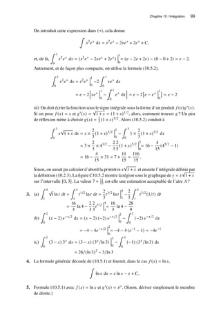 Chapitre 10 / Intégration 99
On introduit cette expression dans (∗), cela donne
∫
𝑥2
𝑒𝑥
d𝑥 = 𝑥2
𝑒𝑥
− 2𝑥𝑒𝑥
+ 2𝑒𝑥
+ 𝐶,
et, de là,
∫ 1
0
𝑥2
𝑒𝑥
d𝑥 = (𝑥2
𝑒𝑥
− 2𝑥𝑒𝑥
+ 2𝑒𝑥
)
1
0
= (𝑒 − 2𝑒 + 2𝑒) − (0 − 0 + 2) = 𝑒 − 2.
Autrement, et de façon plus compacte, on utilise la formule (10.5.2).
∫ 1
0
𝑥2
𝑒𝑥
d𝑥 = 𝑥2
𝑒𝑥
1
0
−2
∫ 1
0
𝑥𝑒𝑥
d𝑥
= 𝑒 − 2
h
𝑥𝑒𝑥
1
0
−
∫ 1
0
𝑒𝑥
d𝑥
i
= 𝑒 − 2

𝑒 − 𝑒𝑥
1
0

= 𝑒 − 2
(d) On doit écrire la fonction sous le signe intégrale sous la forme d’un produit 𝑓 (𝑥)𝑔′(𝑥).
Si on pose 𝑓 (𝑥) = 𝑥 et 𝑔′(𝑥) =
√
1 + 𝑥 = (1 + 𝑥)1/2, alors, comment trouver 𝑔 ? Un peu
de réflexion mène à choisir 𝑔(𝑥) = 2
3 (1 + 𝑥)3/2. Alors (10.5.2) conduit à
∫ 3
0
𝑥
√
1 + 𝑥 d𝑥 = 𝑥 ×
2
3
(1 + 𝑥)3/2
3
0
−
∫ 3
0
1 ×
2
3
(1 + 𝑥)3/2
d𝑥
= 3 ×
2
3
× 43/2
−
2
3
2
5
(1 + 𝑥)5/2
3
0
= 16 −
4
15
(45/2
− 1)
= 16 −
4
15
× 31 = 7 +
11
15
=
116
15
.
Sinon, on aurait pu calculer d’abord la primitive 𝑥
√
1 + 𝑥 et ensuite l’intégrale définie par
la définition (10.2.3). La figure C10.5.2 montre la région sous le graphique de 𝑦 = 𝑥
√
1 + 𝑥
sur l’intervalle [0, 3]. La valeur 7 + 11
15 est-elle une estimation acceptable de l’aire 𝐴?
3. (a)
∫ 4
1
√
𝑡 ln 𝑡 d𝑡 =
∫ 4
1
𝑡1/2
ln 𝑡 d𝑡 =
2
3
𝑡3/2
ln 𝑡
4
1
−
2
3
∫ 4
1
𝑡3/2
(1/𝑡) d𝑡
=
16
3
ln 4 −
2
3
2
3
𝑡3/2
4
1
=
16
3
ln 4 −
28
9
(b)
∫ 2
0
(𝑥 − 2) 𝑒−𝑥/2
d𝑥 = (𝑥 − 2) (−2) 𝑒−𝑥/2
2
0
−
∫ 2
0
(−2) 𝑒−𝑥/2
d𝑥
= −4 − 4𝑒−𝑥/2
2
0
= −4 − 4 (𝑒−1
− 1) = −4𝑒−1
(c)
∫ 3
0
(3 − 𝑥) 3𝑥
d𝑥 = (3 − 𝑥) (3𝑥
/ln 3)
3
0
−
∫ 3
0
(−1) (3𝑥
/ln 3) d𝑥
= 26/(ln 3)2
− 3/ln 3
4. La formule générale découle de (10.5.1) et fournit, dans le cas 𝑓 (𝑥) = ln 𝑥,
∫
ln 𝑥 d𝑥 = 𝑥 ln 𝑥 − 𝑥 + 𝐶.
5. Formule (10.5.1) avec 𝑓 (𝑥) = ln 𝑥 et 𝑔′(𝑥) = 𝑥𝜌. (Sinon, dériver simplement le membre
de droite.)
 