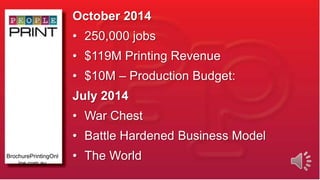 October 2014
• 250,000 jobs
• $119M Printing Revenue
• $10M – Production Budget:
July 2014
• War Chest
• Battle Hardened Business Model
• The WorldBrochurePrintingOnl
ine.com.au
 