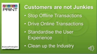 Customers are not Junkies
• Stop Offline Transactions
• Drive Online Transactions
• Standardise the User
Experience
• Clean up the IndustryBrochurePrintingOnl
ine.com.au
 
