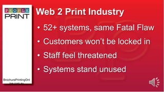 Web 2 Print Industry
• 52+ systems, same Fatal Flaw
• Customers won’t be locked in
• Staff feel threatened
• Systems stand unused
BrochurePrintingOnl
ine.com.au
 