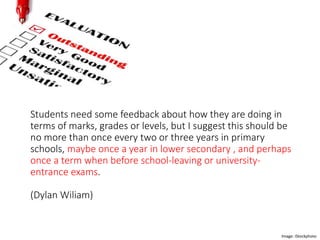 Students need some feedback about how they are doing in
terms of marks, grades or levels, but I suggest this should be
no more than once every two or three years in primary
schools, maybe once a year in lower secondary , and perhaps
once a term when before school-leaving or university-
entrance exams.
(Dylan Wiliam)
Image: iStockphoto
 