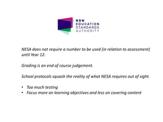 NESA does not require a number to be used (in relation to assessment)
until Year 12.
Grading is an end of course judgement.
School protocols squash the reality of what NESA requires out of sight.
• Too much testing
• Focus more on learning objectives and less on covering content
 