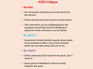 • KISH Critique
• Be Kind
• All comments should focus on the work not
the person.
• There should never be sarcasm or put downs.
• The comments can be challenging but the
recipient should feel that the feedback is
about the work and how it can be better.
• Be Specific
• Comments should identify exactly what needs
to be worked on (like a set of instructions)
which we can take away and use or do.
• Be Helpful
• If the comments don’t benefit the work, don’t
share it.
• Every piece of feedback is there to help
improve the work.
 