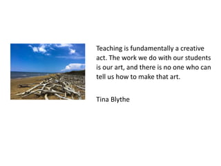 Teaching is fundamentally a creative
act. The work we do with our students
is our art, and there is no one who can
tell us how to make that art.
Tina Blythe
 