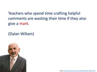 Teachers who spend time crafting helpful
comments are wasting their time if they also
give a mark.
(Dylan Wiliam)
Image: http://www.solution-tree.com/authors/dylan-wiliam.html
 