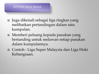  Juga dikenali sebagai liga ringkas yang
melibatkan pertandingan dalam satu
kumpulan.
 Memberi peluang kepada pasukan yang
bertanding untuk melawan setiap pasukan
dalam kumpulannya.
 Contoh : Liga Super Malaysia dan Liga Hoki
Kebangsaan.
SISTEM LIGA BIASA
 