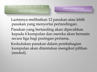Lazimnya melibatkan 12 pasukan atau lebih
pasukan yang menyertai pertandingan.
Pasukan yang bertanding akan dipecahkan
kepada 4 kumpulan dan mereka akan bermain
secara liga bagi pusingan pertama.
Kedudukan pasukan dalam pembahagian
kumpulan akan ditentukan mengikut pilihan
(seeded).
SISTEM LIGA BERKUMPULAN /
SEPARA LIGA
LIGA 4 KUMPULAN
 