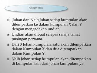  Johan dan Naib Johan setiap kumpulan akan
ditempatkan ke dalam kumpulan X dan Y
dengan mengadakan undian.
 Undian akan dibuat selepas sahaja tamat
pusingan pertama.
 Dari 3 Johan kumpulan, satu akan ditempatkan
dalam Kumpulan X dan dua ditempatkan
dalam Kumpulan Y.
 Naib Johan setiap kumpulan akan ditempatkan
di kumpulan lain dari Johan kumpulannya.
Pusingan kedua
 