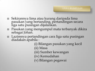  Sekirannya lima atau kurang daripada lima
pasukan yang bertanding, pertandingan secara
liga satu pusingan dijalankan.
 Pasukan yang mengumpul mata terbanyak dikira
sebagai Johan.
 Lazimnya pertandingan cara liga satu pusingan
diadakan apabila :
(i) Bilangan pasukan yang kecil
(ii) Masa
(iii) Sumber kewangan
(iv) Kemudahan
(v) Bilangan pegawai
LIGA 1 KUMPULAN
 