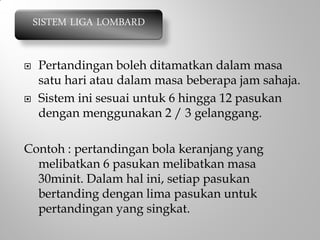  Pertandingan boleh ditamatkan dalam masa
satu hari atau dalam masa beberapa jam sahaja.
 Sistem ini sesuai untuk 6 hingga 12 pasukan
dengan menggunakan 2 / 3 gelanggang.
Contoh : pertandingan bola keranjang yang
melibatkan 6 pasukan melibatkan masa
30minit. Dalam hal ini, setiap pasukan
bertanding dengan lima pasukan untuk
pertandingan yang singkat.
SISTEM LIGA LOMBARD
 