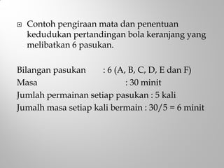  Contoh pengiraan mata dan penentuan
kedudukan pertandingan bola keranjang yang
melibatkan 6 pasukan.
Bilangan pasukan : 6 (A, B, C, D, E dan F)
Masa : 30 minit
Jumlah permainan setiap pasukan : 5 kali
Jumalh masa setiap kali bermain : 30/5 = 6 minit
 