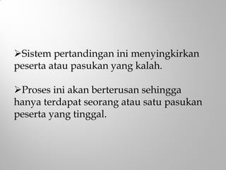 Sistem pertandingan ini menyingkirkan
peserta atau pasukan yang kalah.
Proses ini akan berterusan sehingga
hanya terdapat seorang atau satu pasukan
peserta yang tinggal.
 