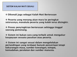 SISTEM KALAH MATI SEKALI
 Dikenali juga sebagai Kalah Mati Berterusan
 Peserta yang menang akan mara ke peringkat
seterusnya, manakala peserta yang kalah terus disingkir.
 Proses penyingkiran berterusan sehingga tinggal
seorang pemenang.
 Sistem ini bukan cara yang terbaik untuk mengukur
keupayaan sesuatu pasukan atau peserta.
 Sistem ini sangat sesuai dalam mengelolakan
pertandingan yang terdapat banyak penyertaan tetapi
kekurangan masa, sumber kewangan, tempat,
kemudahan, peralatan dan sumber manusia.
 