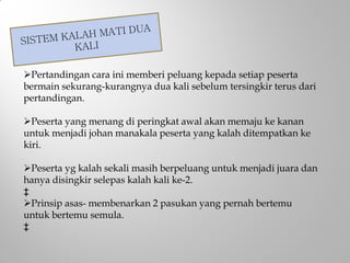 Pertandingan cara ini memberi peluang kepada setiap peserta
bermain sekurang-kurangnya dua kali sebelum tersingkir terus dari
pertandingan.
Peserta yang menang di peringkat awal akan memaju ke kanan
untuk menjadi johan manakala peserta yang kalah ditempatkan ke
kiri.
Peserta yg kalah sekali masih berpeluang untuk menjadi juara dan
hanya disingkir selepas kalah kali ke-2.
‡
Prinsip asas- membenarkan 2 pasukan yang pernah bertemu
untuk bertemu semula.
‡
 