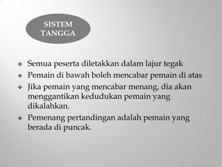  Semua peserta diletakkan dalam lajur tegak
 Pemain di bawah boleh mencabar pemain di atas
 Jika pemain yang mencabar menang, dia akan
menggantikan kedudukan pemain yang
dikalahkan.
 Pemenang pertandingan adalah pemain yang
berada di puncak.
SISTEM
TANGGA
 