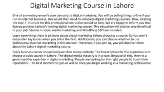 Digital Marketing Course in Lahore
One of any entrepreneur’s core demands is digital marketing. You will be selling things online if you
run an internet business. You would then need to complete digital marketing courses. Thus, locating
the top I.T. institute for this professional instruction would be best. We are happy to inform you that
Burraq provides Lahore’s leading digital marketing course. This education will also be very beneficial
to your job. Studies in social media marketing and WordPress SEO are included.
Learn everything there is to know about digital marketing before choosing a course. So you won’t
encounter any issues when you enter the field. Additionally, you can choose whether to use
professional internet marketing in this manner. Therefore, if you join us, you will discover more
about the Lahore digital marketing course.
Every business owner should increase their online visibility. The finest option for the expansion is to
choose a quick course in Lahore. The digital media industry is in a race. Because of this, there is a
great need for expertise in digital marketing. People are looking for the right people to boost their
reputations. The best moment to join us will be once you begin working as a marketing professional.
 
