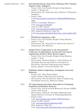 ACHIEVEMENTS 2015 International Energy Innovation Challenge 2015, National
Engineers Day, Singapore;
- Project Title: Eco-Friendly Weight-Lifting Machine
- Award: 1st
Runner-Up
- Delivered by: Mr. Heng Swee Keat, Minister of Education
Singapore.
- Project video
Link:www.youtube.com/watch?v=YMtxgtJNfKs&feature=
share
- Article in newspaper Malaysia:
Link: www.goo.gl/e9mmGt
- Article in APU website:
Link: www.apu.edu.my/media/news/986
- MYC magazine Malaysia,( Page 28):
Link:www.issuu.com/salient/docs/myc__news_august_201
5
2015 INOTECH Competition, APU;
- Project Title: Eco-Friendly Weight-Lifting Machine
- Award: 1st
Prize
- Delivered by: Dr. Thang Ka Fei, Head of the School of
Engineering, APU Malaysia.
2015 Student Poster Competition at the International
Conference on Information, System and Convergence
Applications (ICISCA 2015), Kuala Lumpur;
- Project Title: Eco-Friendly Weight-Lifting Machine
- Award: 1st
Prize
- Delivered by: Professor Kang Li, Chair Professor of
Intelligent Systems and Control at the School of
Electronics, Electrical Engineering and Computer
Science, Queen’s University Belfast, UK.
2015 Pathfinder Robot Competition, Nottingham University,
Malaysia;
- Project Title: Maze Runner Robot
- Award: Winner of Best Innovative Design
- Delivered by: Prof Ian Harrison, Dean of Engineering,
Nottingham University, Malaysia Campus.
2014 25th International Invention, Innovation & Technology
Exhibition (ITEX)2014, Malaysia;
- Project Title: Safe & Secured Motorcycle System (SSMS)
- Award: Gold Award
- Delivered by: Datuk Dr. Abu Bakar Mohamad Diah,
Deputy Minister of Science & Technology,Malaysia.
- Project Video:
Link: www.youtube.com/watch?v=B9Y4Vc7mk_E
- Article in APU website:
Link: www.apu.edu.my/media/news/685
- MYC magazine, (Page 26):
Link: www.issuu.com/salient/docs/myc_news_june2014
 