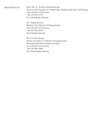 REFERENCES Prof. Dr. Ir. Vinesh Thiruchelvam
Dean of the Faculty of Computing, Engineering and Technology
Asia Pacific University
+60 38 996 5179
dr.vinesh@apu.edu.my
Dr. Thang Ka Fei
Head of the School of Engineering
Asia Pacific University
+60 38 996 5039
ka.fei@apu.edu.my
Dr. Lai Nai Shyan
Senior Lecturer in School of Engineering
Research and Development Leader
Asia Pacific University
+60 38 996 1000
Nai.shyan@apu.edu.my
 